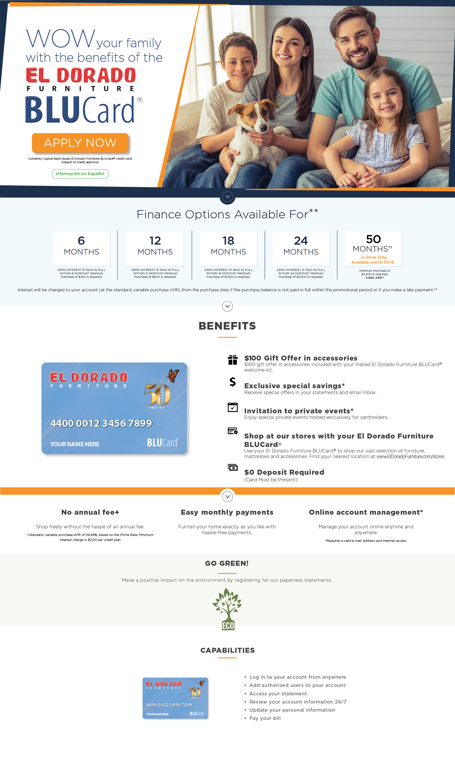 WOW your family with the benefits of the el dorado furniture BluCard. apply now. Comenity Capital Bank issues El Dorado Furniture BLUCard® credit card. subject to credit approval Información en Español. Finance Options Available For**6 month,zero interest if paid in full within 6 Months* Minimum Purchase of $250 is required.12 months
zero interest if paid in full within 12 months* Minimum Purchase of $800 is required.18 months
zero interest if paid in full within 18 months* Minimum Purchase of $1,500 is required.24 months
zero interest if paid in full within 24 months* Minimum Purchase of $2,500 is required.50 months in-Store Only. available until 6/30/18
Minimum Purchase of $3,500 is required. 4.99% APR**Meet the new El Dorado Furniture BLUCard® credit card. With a number of exceptional perks, El Dorado Furniture BLUCard® gives you absolute confidence to furnish your home in your own style and at your convenience.BENEFITS
$100 gift offer in accessories
$100 gift offer in accessories included with your mailed El Dorado Furniture BLUCard® welcome kit.Exclusive special savings*
Receive special offers in your statements and email inbox.Invitation to private events*
Enjoy special private events hosted exclusively for cardholders.Shop at our stores with your El Dorado Furniture BLUCard®
Use your El Dorado Furniture BLUCard® to shop our vast selection of furniture, mattresses and accessories. Find your nearest location at www.ElDoradoFurniture.com/stores$0 Deposit Required(Card Must be Present)No annual fee+
Shop freely without the hassle of an annual fee.
+Standard variable purchase APR of 29.49%, based on Prime Rate.Minimum Interest charge is $2.00 per credit plan.Easy monthly payments
Furnish your home exactly as you like withhassle-free payments.Online account management*
Manage your account online anytime and anywhere.
*Requires a valid e-mail address and internet access.Go green.
Make a positive impact on the environment by registering for our paperless statements.CAPABILITIESLog in to your account from anywhere
Add authorized users to your account
Access your statement
Review your account information 24/7
Update your personal information
Pay your bill.**Promotional financing available with El Dorado Furniture BLUCard® Credit Card Accounts offered by Comenity Capital Bank, which determines qualifications for credit and promotion eligibility. Minimum purchase of $800 for 12 months and $3,500 for 24 months and minimum monthly payments are required.