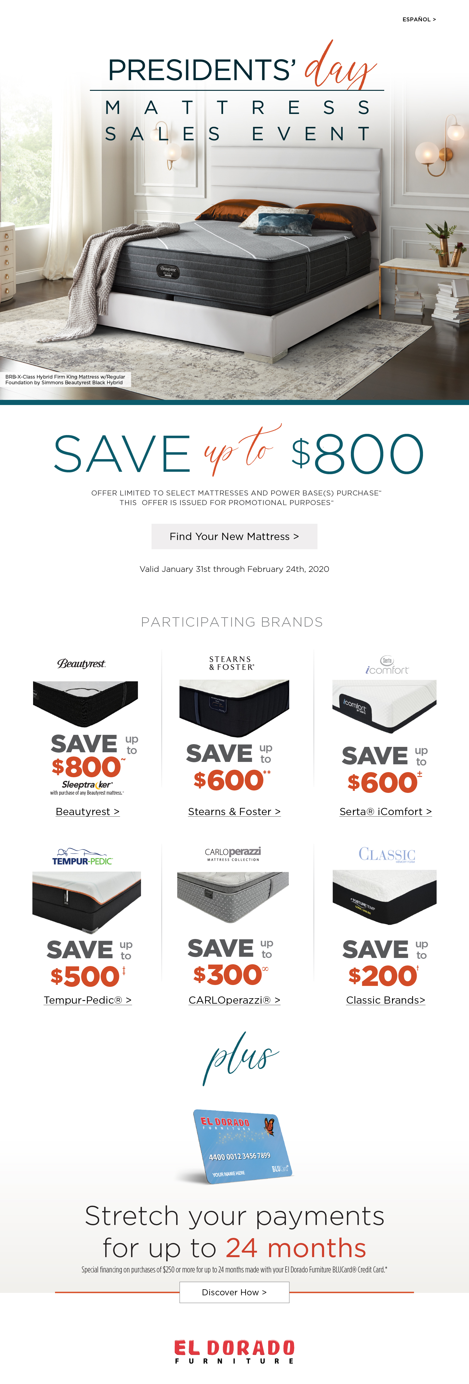 Espanol presidents day mattress sales event BRB-X-Class Hybrid Firm King Mattress w/Regular Foundation by Simmons Beautyrest Black Hybrid save uo to $800 OFFER LIMITED TO SELECT MATTRESSES AND POWER BASE(S) PURCHASE~ THIS OFFER IS ISSUED FOR PROMOTIONAL PURPOSES~ Find Your New Mattress Valid January 31st through February 24th, 2020 Participating brands beautyrest save up to $800 sleeptracker with purchase of any beautyrest mattress beautyrest stearns and foster save up to $600 stearns and foster serta icomfort save up to $600 serta icomfort tempur-pedic save uo to $500 tempur-pedic carlo perazzi mattress collection save up to $300 carlo perazzi classic save up to $200 classic brands plus Stretch your payments for up to 24 months Special financing on purchases of $250 or more for up to 24 months made with your El Dorado Furniture BLUCard® Credit Card.*
