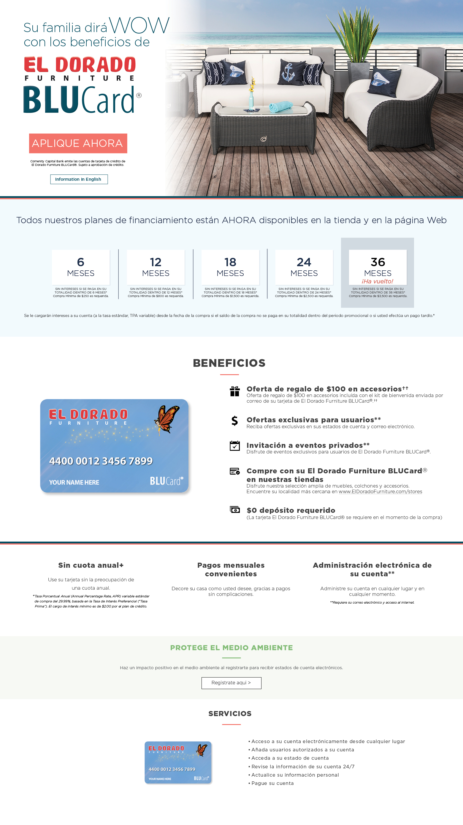 su familia dira wow con los beneficios de el dorado furniture blucard aplique ahora comenity capital bank emite las cuentas de tarjeta de crédito de el dorado furniture blucard®. sujeto a aprobación de crédito information in english opciones de financiamiento disponibles en* 6 meses sin intereses si se paga en su totalidad dentro de 6 meses* compra mínima de $250 es requerida. 12 meses sin intereses si se paga en su totalidad dentro de 12 meses* compra mínima de $800 es requerida. 18 meses sin intereses si se paga en su totalidad dentro de 18 meses* compra mínima de $1,500 es requerida. 24 meses sin intereses si se paga en su totalidad dentro de 24 meses* compra mínima de $2,500 es requerida. 36 mees ha vuelto. Sin interest si se paga en su totalidad dentro de 36 meses compra minima de $3,5oo es requerida. se le cargarán intereses a su cuenta (a la tasa estándar, tpa variable) desde la fecha de la compra si el saldo de la compra no se paga en su totalidad dentro del periodo promocional o si usted efectúa un pago tardío.* beneficios oferta de regalo de $100 en accesorios†† oferta de regalo de $100 en accesorios incluída con el kit de bienvenida enviada por correo de su tarjeta de el dorado furniture blucard®.†† ofertas exclusivas para usuarios** reciba ofertas exclusivas en sus estados de cuenta y correo electrónico. invitación a eventos privados** disfrute de eventos exclusivos para usuarios de el dorado furniture blucard®. compre con su el dorado furniture blucard® en nuestras tiendas disfrute nuestra selección amplia de muebles, colchones y accesorios. encuentre su localidad más cercana en www.eldoradofurniture.com/stores $0 depósito requerido (la tarjeta el dorado furniture blucard® se requiere en el momento de la compra) sin cuota anual+ use su tarjeta sin la preocupación de una cuota anual. +tasa porcentual anual (annual percentage rate, apr) variable estándar de compra del 29.99%, basada en la tasa de interés preferencial (“tasa prima”). el cargo de interés mínimo es de $2.00 por el plan de crédito. pagos mensuales convenientes decore su casa como usted desee, gracias a pagos sin complicaciones. administración electrónica de su cuenta** administre su cuenta en cualquier lugar y en cualquier momento. **requiere su correo electrónico y acceso al internet. Protégé el medio ambiente haz un impacto positive en el medio ambiente al registrarte para recibir estados de cuentas electronicos registrate aqui servicios acceso a su cuenta electrónicamente desde cualquier lugar añada usuarios autorizados a su cuenta. acceda a su estado de cuenta. revise la información de su cuenta 24/7. actualice su información personal. pague su cuenta