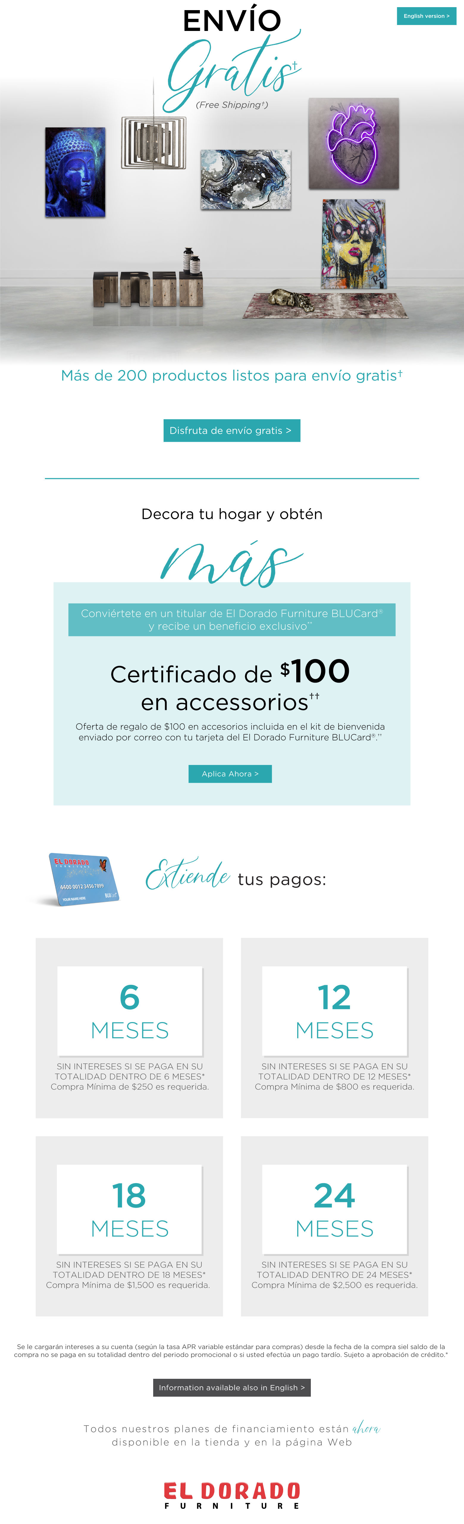 English version. Envío Gratis† (Free Shipping†). Más de 200 productos listos para envío gratis†. Disfruta de envío gratis > Decora tu hogar y obtén más Conviértete en un titular de El Dorado Furniture BLUCard® y recibe un beneficio exclusivo** Certificado de $100 en accessorios†† Oferta de regalo de $100 en accesorios incluida en el kit de bienvenida enviado por correo con tu tarjeta del El Dorado Furniture BLUCard®.†† Aplica Ahora > Extiende tus pagos: 6 Meses - SIN INTERESES SI SE PAGA EN SU TOTALIDAD DENTRO DE 6 MESES* Compra Mínima de $250 es requerida; 12 Meses - SIN INTERESES SI SE PAGA EN SU TOTALIDAD DENTRO DE 12 MESES* Compra Mínima de $800 es requerida; 18 Meses - SIN INTERESES SI SE PAGA EN SU TOTALIDAD DENTRO DE 18 MESES* Compra Mínima de $1,500 es requerida; 24 Meses - SIN INTERESES SI SE PAGA EN SU TOTALIDAD DENTRO DE 24 MESES* Compra Mínima de $2,500 es requerida. Se le cargarán intereses a su cuenta (según la tasa APR variable estándar para compras) desde la fecha de la compra siel saldo de la compra no se paga en su totalidad dentro del periodo promocional o si usted efectúa un pago tardío. Sujeto a aprobación de crédito.* Information available also in English > Todos nuestros planes de financiamiento están ahora disponible en la tienda y en la página Web.
