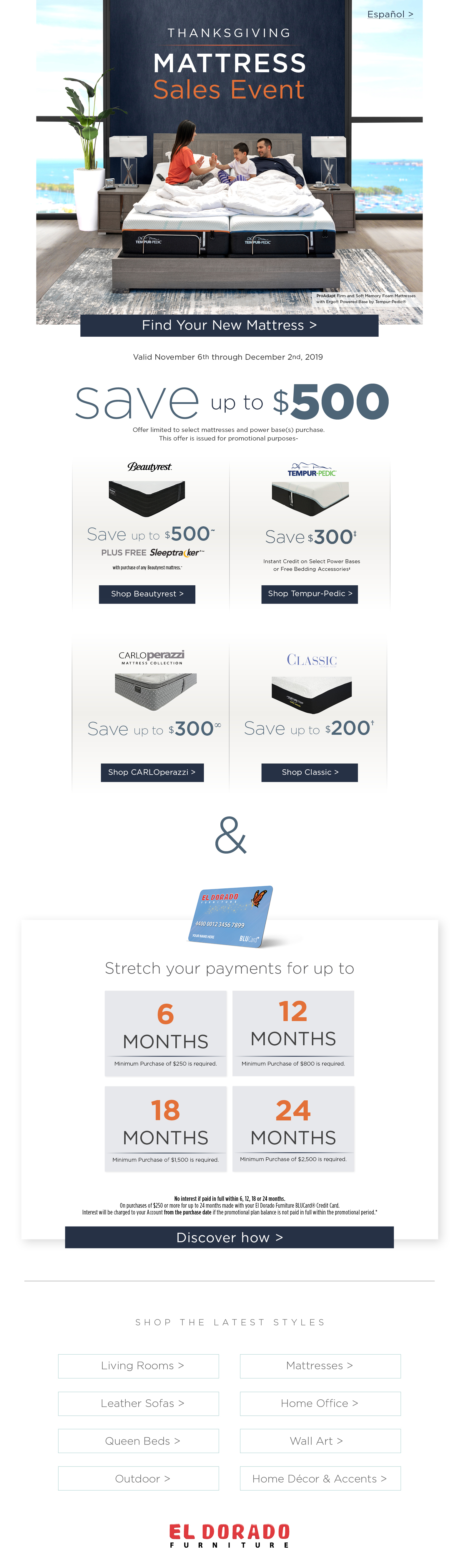 Español > Thanksgiving mattress sales event ProAdapt Firm and Soft Memory Foam Mattresses with Ergo® Powered Base by Tempur-Pedic® Find Your New Mattress Valid November 6th through December 2nd, 2019 save up to $500 Offer limited to select mattresses and power base(s) purchase. This offer is issued for promotional purposes~ beautyrest save up to $500 plus free sleeptracker with purchase of any beautyrest mattress shop beautyrest tempur-pedic save $300 instant credit on select power bases or free bedding accessories shop tempur-pedic carlo perazzi mattress collection save up to $300 shop carlo perazzi classic saveup to $200 shop classic & stretch your payments for up to 6 months minimum purchase of $250 is required 12 months minimum purchase of $800 is required 18 months minimum purchase of $1500 is required 24 months minimum purchase of $2500 is required No interest if paid in full within 6, 12, 18 or 24 months.On purchases of $250 or more for up to 24 months made with your El Dorado Furniture BLUCard® Credit Card. Interest will be charged to your Account from the purchase date if the promotional plan balance is not paid in full within the promotional period.* Discover how Shop the Latest Styles Living Rooms Mattresses Leather Sofas Queen Beds OutdoorHome Office Wall ArtHome Décor & Accents