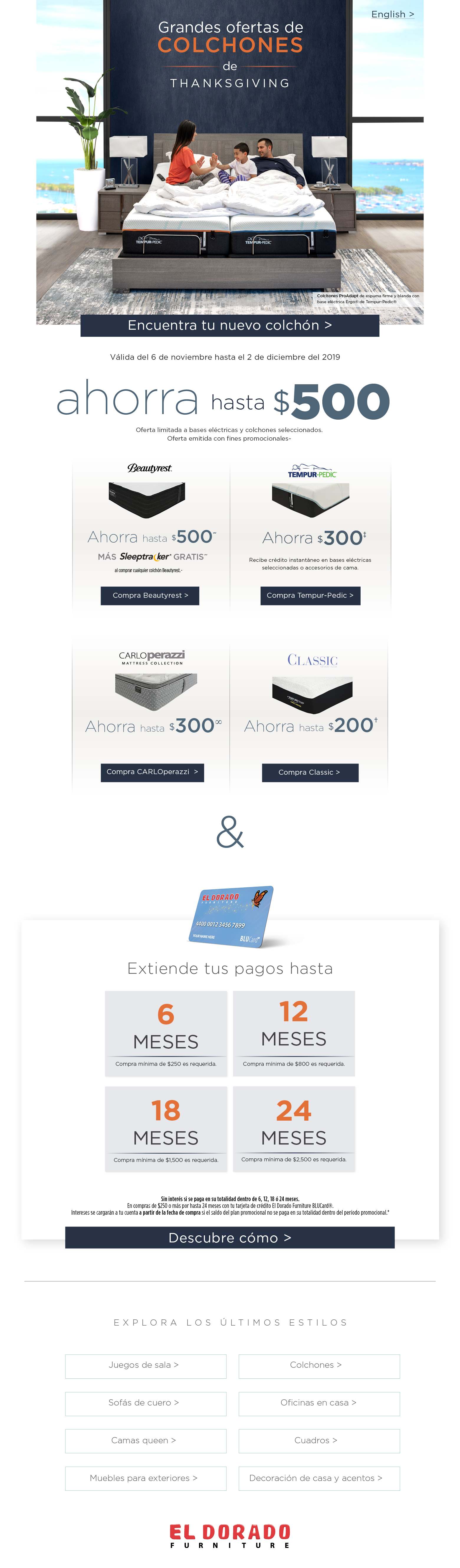 English Grandes ofertas de COLCHONES De thanksgiving Colchones ProAdapt de espuma firme y blanda con base eléctrica Ergo® de Tempur-Pedic® Encuentra tu nuevo colchón Válida del 6 de noviembre hasta el 2 de diciembre del 2019 ahorra hasta $500 Oferta limitada a bases eléctricas y colchones seleccionados. Oferta emitida con fines promocionales~ ebautyrest ahorra hasta $500 mas sleeptracker gratis al comprar cualquier colchon beautyrest compra beautyrest tempur-=pedic ahorra $300 recibe credito instantanea en bases elcrticas seleccionadas o accesorios de cama compra tempur-pedic carlo perazzo mattress ahorra hasta $300 compra carlo perazzi classic ahorra hasta $200 compra classic & Extiende tus pagos hasta 6 meses Compra mínima de $250 es requerida. 12 meses Compra mínima de $800 es requerida. 18 meses Compra mínima de $1,500 es requerida. 24 meses Compra mínima de $2,500 es requerida. Sin interés si se paga en su totalidad dentro de 6, 12, 18 ó 24 meses. En compras de $250 o más por hasta 24 meses con tu tarjeta de crédito El Dorado Furniture BLUCard®. Intereses se cargarán a tu cuenta a partir de la fecha de compra si el saldo del plan promocional no se paga en su totalidad dentro del período promocional.* Descubre cómo Explora los últimos estilos Juegos de sala Sofás de cuero Camas queen Muebles para exteriors Colchones Oficinas en casa Cuadros Decoración de casa y acentos