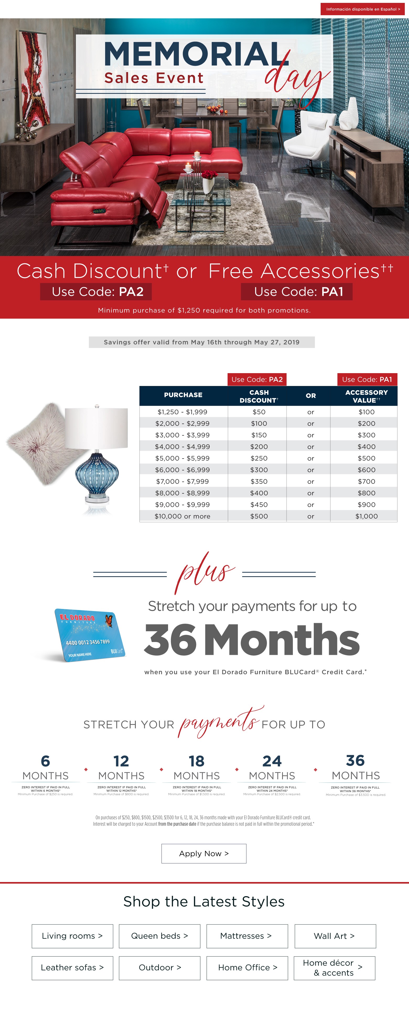 informacion disponible disponible en espanol memorial day sales event. Cash discount or free accessories minimum purchase of $1250 requires for both promotions plus stretch your payments for up to 36 months when you use your el dorado furniture blucard credit card apply now savings offer valid fromk may 17th through may 27, 2019 puechase cash discount or accessory value $1250-$1999 $50 or $100 $2000-$2999 $100 or $200 $3000 - $3999 $150 or $300 $4,000 - $4999 $200 or $400 $5000 - $5999 $250 or $500 $6000 - $6999 $300 or $600 $7000 - $7,999 $350 or $700 $8000 – 8,999 $400 or $900 $10000 or more $500 or $1000. Stretch your payments for up to 6 months zero interest if paid in full within 6 months minimum purchase of $250 is required 12 months zero interest if paid in full within 12 months minimum zero interest if paid in full within 12 months minimum purchase of $800 is required 18 months zero interest if paid in full within 18 months minimum purchase of $1500 is required 24 months zero interest if paid in full within 24 months zero interest if paid in full within 24 months minimum purchase of $2500 is required 36 months zero interest if paid in full within 36 months minimum purchase of $3500 is required on purchases of $250, $800, $1500, $2500, $3500 for 6, 12, 18, 24, 36 months made with your el dorado furniture blucard credit card interest will be charged to your account from the purchase date if the purchase balance is not paid in full within the promotional period. Informacion disponible en espanol. Shop the latest styles. Living rooms queen beds mattresses wall art leather sofas outdoor home office home décor and accents
