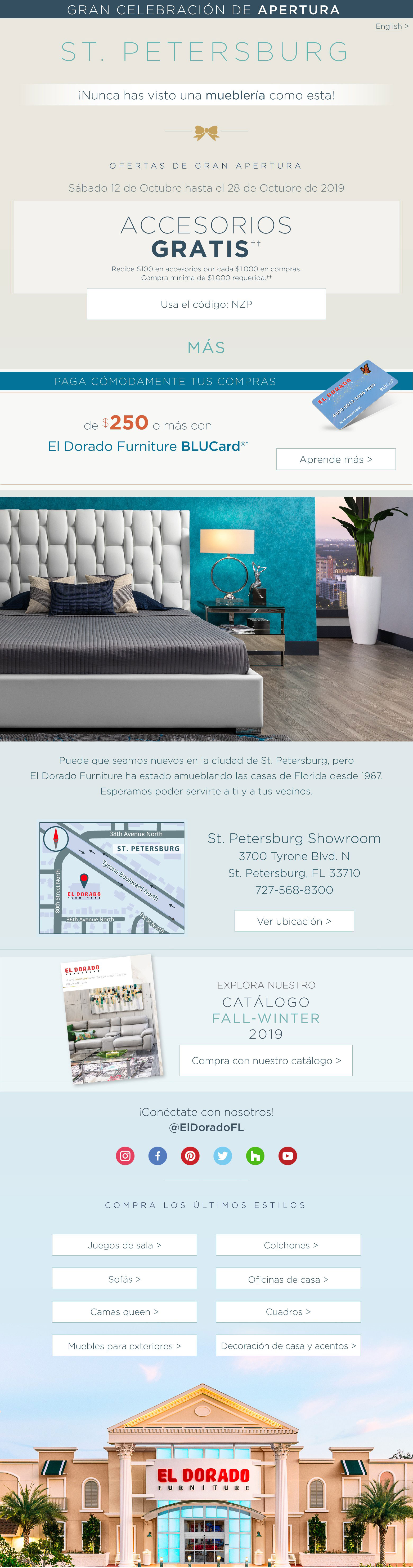 gran celebración de apertura en st. petersburg English ¡nunca has visto una mueblería como esta puede que seamos nuevos en la ciudad de st. petersburg, pero el dorado furniture ha estado amueblando las casas de florida desde 1967. esperamos poder servirte a ti y a tus vecinos. recibe regalos el fin de semana de la gran apertura sábado 12 de octubre: abrimos a las 10 a.m. no querrás perderte todo lo que tenemos para ofrecer en nuestra gran apertura. ven a disfrutar de entremeses y música en vivo. tendrás la oportunidad de recibir regalos gratis y participar en nuestra rifa de regalos. ofertas de gran apertura Domingo 13 de Octubre hasta el 28 de Octubre de 2019 accesorios gratis† por cada $1,000 en compras† usa el código: nzp más paga cómodamente tus compras de $250 o mas con el dorado furniture blucard aprende mas st. petersburg showroom 3700 tyrone blvd. n st. petersburg, fl 33710 727-568-8300ver ubicacion conectate con nosotros @eldoradofl comrpa los ultimos estilos juegos de sala sofás camas queen muebles para exteriores colchones oficinas de casa cuadros decoración de casa y acentos