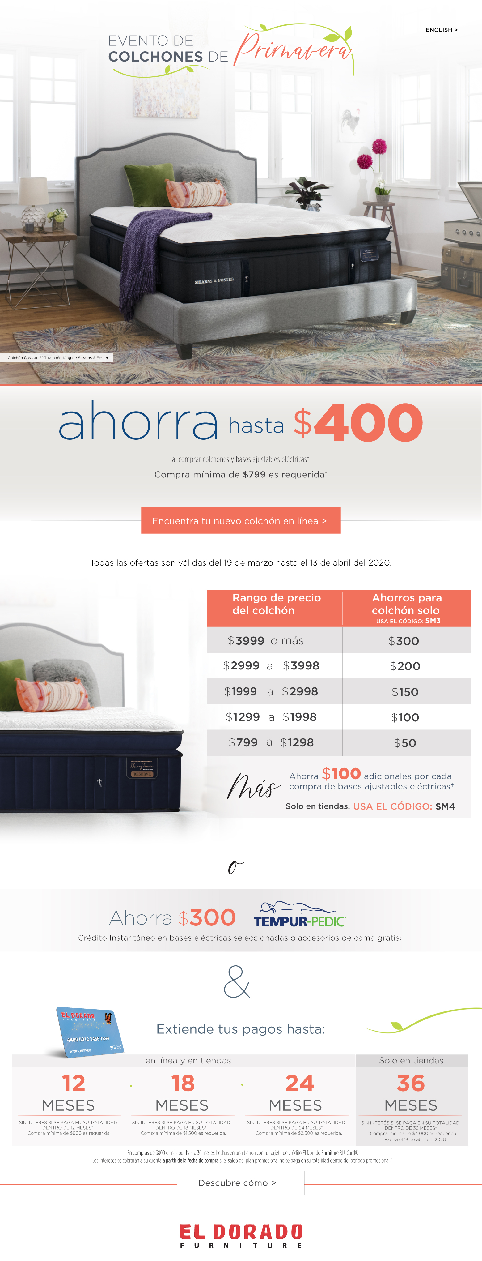 english evento de colchones de primavera colchón cassatt-ept tamaño king de stearns & foster ahorra hasta $400 al comprar colchones y bases adjustable elcrticas compra mínima de $799 es requerida† encuentra tu nuevo colchón. Todas las ofertas son válidas del 19 de marzo hasta el 13 de abril del 2020. rango de precio del colchón ahorros para colchón solo usa el código: sm3 $3999 o mas $300 $2999 a $3998 $200 $1999 a $2998 $150 $1299 a $1998 $100 $799 a $1298 $50 mas ahorra $100 adicionales por cada compra de bases ajustables eléctricas† solo en tiendas. usa el código: sm4 o ahorra $300 tempur-pedic crédito instantáneo en bases eléctricas seleccionadas o accesorios de cama gratis‡ & extiende tus pagos hasta: 12 meses sin interés si se paga en su totalidad dentro de 12 meses* compra mínima de $800 es requerida. 18 meses sin interés si se paga en su totalidad dentro de 18 meses compra mínima de $1,500 es requerida. 24 meses sin interés si se paga en su totalidad dentro de 24 meses* compra mínima de $2,500 es requerida. solo en tiendas 36 meses sin interés si se paga en su totalidad dentro de 36 meses* compra mínima de $4,000 es requerida. expira el 13 de abril del 2020 en compras de $800 o más por hasta 36 meses hechas en una tienda de el dorado furniture con tu tarjeta de crédito el dorado furniture blucard® los intereses se cobrarán a su cuenta a partir de la fecha de compra si el saldo del plan promocional no se paga en su totalidad dentro del período promocional.* descubre cómo