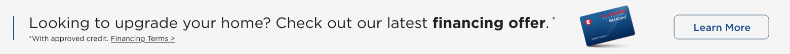 Looking to upgrade your home? Check out our latest financing offer.* *With approved credit. Financing Terms>. Learn More.
