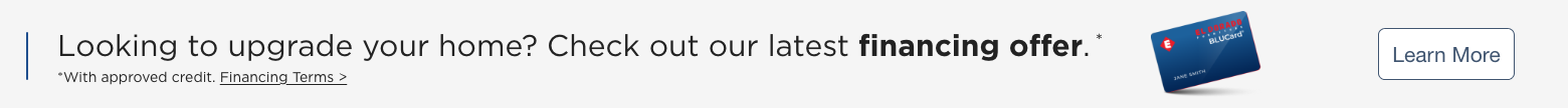 Looking to upgrade your home? Check out our latest financing offer.* *With approved credit. Financing Terms>.  Learn More.