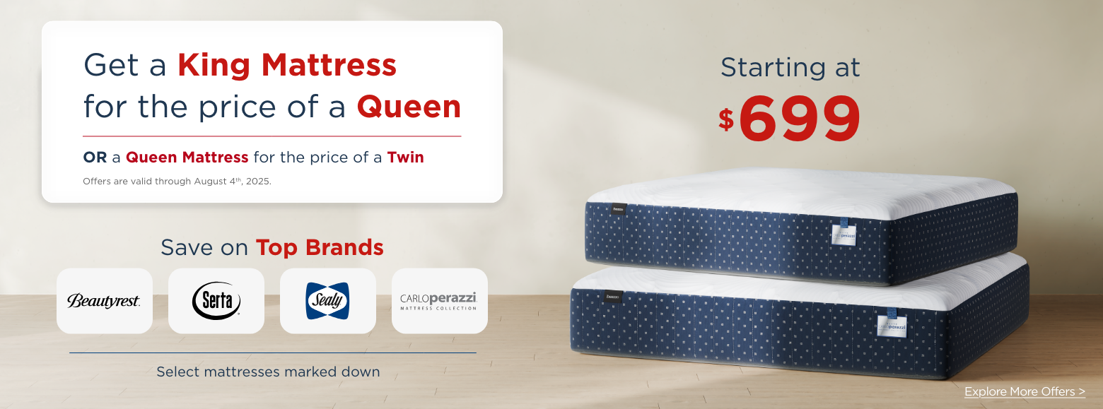 Get a King Mattress for the price of a Queen, or a Queen Mattress for the price of a Twin. Offers are valid through August 4th, 2025. Save on top brands. Select mattresses marked down. Starting at $699. Explore More Offers.