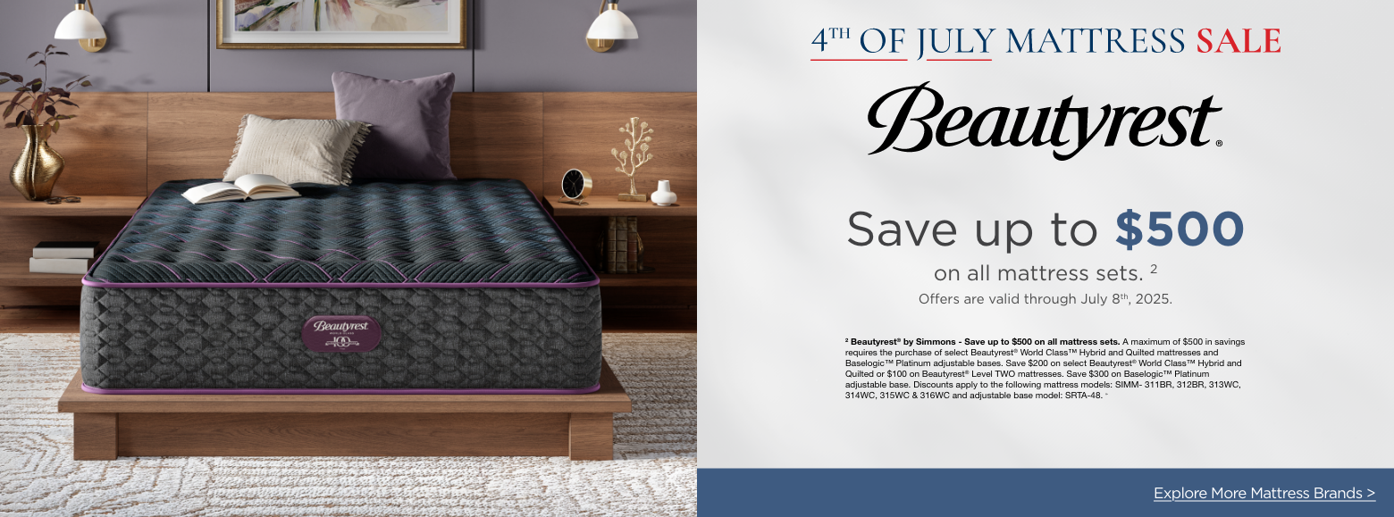 Beautyrest4th of July Mattress Sale
Save up to $500on all mattress sets. 2
Offers are valid through July 8th, 2025.2 Beautyrest® by Simmons - Save up to $500 on all mattress sets. A maximum of $500 in savings requires the purchase of select Beautyrest® World Class™ Hybrid and Quilted mattresses and Baselogic™ Platinum adjustable bases. Save $200 on select Beautyrest® World Class™ Hybrid and Quilted or $100 on Beautyrest® Level TWO mattresses. Save $300 on Baselogic™ Platinum adjustable base. Discounts apply to the following mattress models: SIMM- 311BR, 312BR, 313WC, 314WC, 315WC & 316WC and adjustable base model: SRTA-48. »Explore More Mattress Brands >
