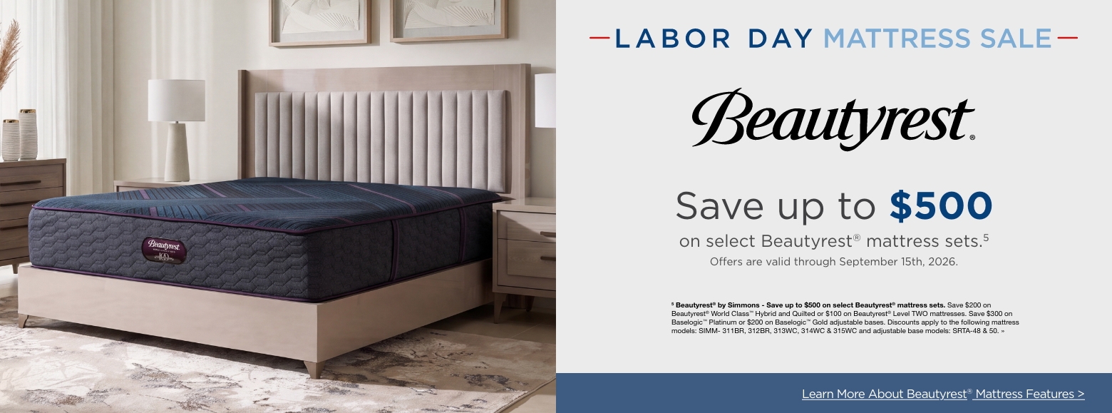 Labor Day Mattress SaleSave up to $500
on select Beautyrest® mattress sets.5
Offers are valid through September 15th, 2026.5 Beautyrest® by Simmons - Save up to $500 on select Beautyrest® mattress sets. Save $200 on Beautyrest® World Class™ Hybrid and Quilted or $100 on Beautyrest® Level TWO mattresses. Save $300 on Baselogic™ Platinum or $200 on Baselogic™ Gold adjustable bases. Discounts apply to the following mattress models: SIMM- 311BR, 312BR, 313WC, 314WC & 315WC and adjustable base models: SRTA-48 & 50. »Learn More About Beautyrest® Mattress Features >