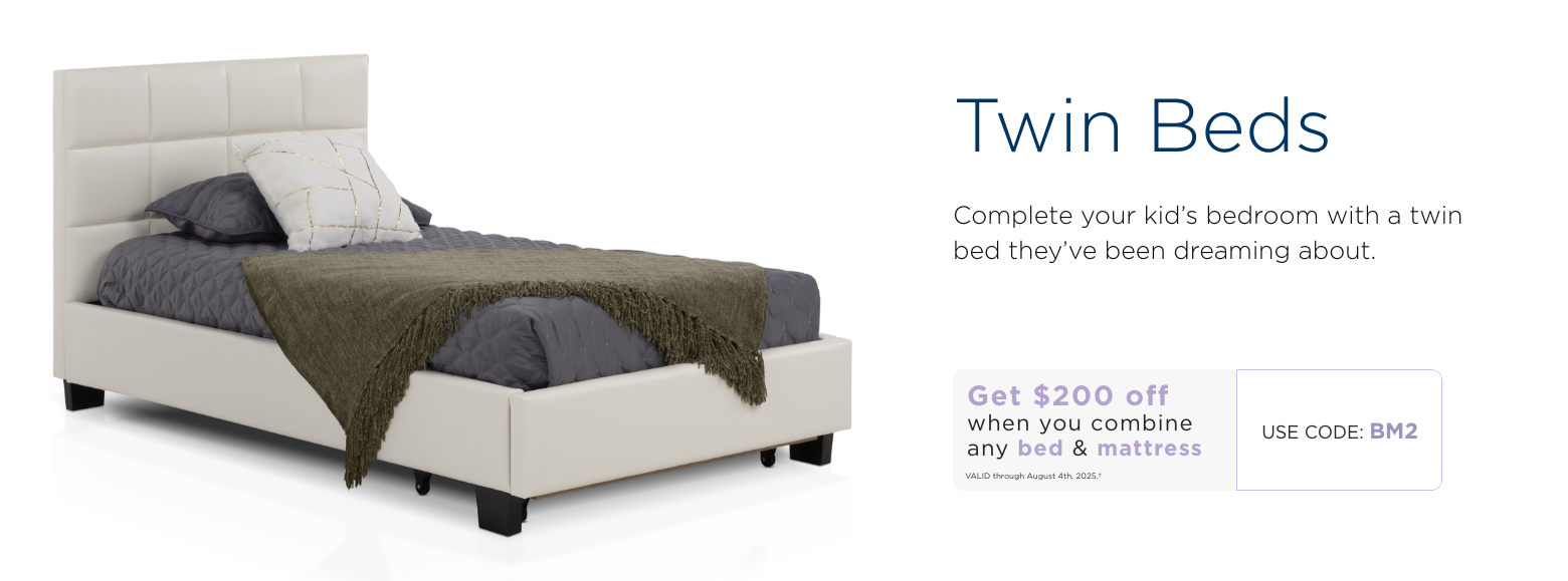 Twin Beds. Complete your kid’s bedroom with a twin bed they’ve been dreaming about. Get $200 off when you combine any bed & mattress. Valid through August 4th, 2025. † Use code: BM7