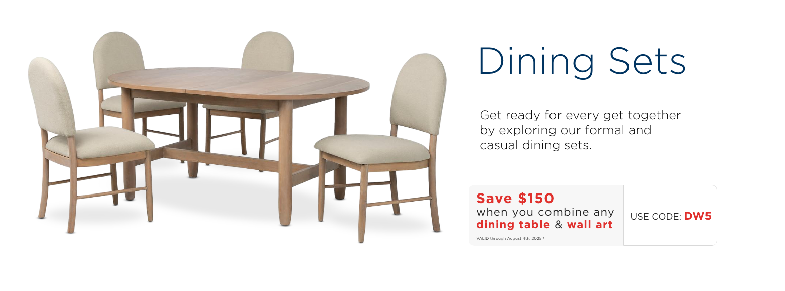 Dining Sets. Get ready for every get together by exploring our formal and casual dining sets. Save $150 when you combine any dining table & wall art. Use code: DNW. Valid through August 4th, 2025.†