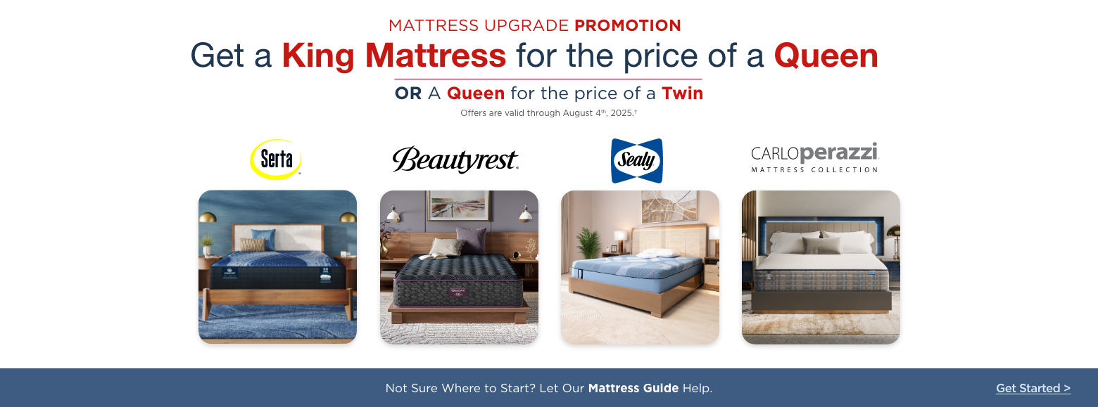 Mattress Upgrade Promotion
Get a King Mattress for the price of a Queen, OR a Queen for the price of a Twin. Offers are valid through August 4th, 2025. Select mattresses marked down. Serta. Beautryest. Sealy. Carlo Perazzi Mattress Collection. Not sure where to start? Let our Mattress Guide help. Get Started>.