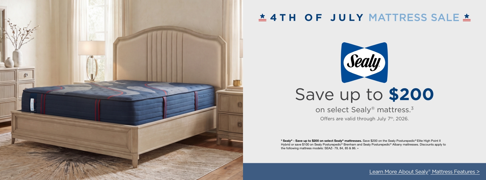 4th of July Mattress SaleSave up to $200
on select Sealy® mattress.3
Offers are valid through July 7th, 2026.3 Sealy® - Save up to $200 on select Sealy® mattresses. Save $200 on the Sealy Posturepedic® Elite High Point II Hybrid or save $100 on Sealy Posturepedic® Brenham and Sealy Posturepedic® Albany mattresses. Discounts apply to the following mattress models: SEAZ- 79, 84, 85 & 86. »Learn More About Sealy® Mattress Features >