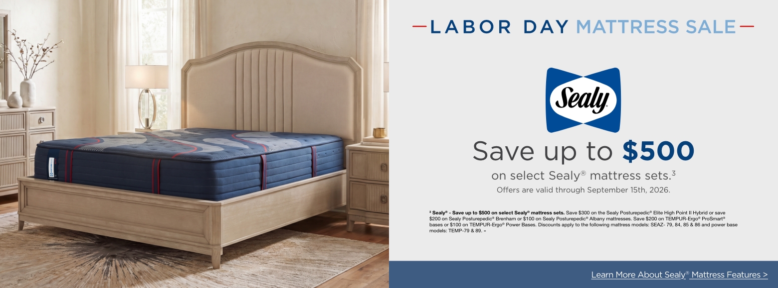 Labor Day Mattress SaleSave up to $500
on select Sealy® mattress sets.3
Offers are valid through September 15th, 2026.3 Sealy® - Save up to $500 on select Sealy® mattress sets. Save $300 on the Sealy Posturepedic® Elite High Point II Hybrid or save $200 on Sealy Posturepedic® Brenham or $100 on Sealy Posturepedic® Albany mattresses. Save $200 on TEMPUR-Ergo® ProSmart® bases or $100 on TEMPUR-Ergo® Power Bases. Discounts apply to the following mattress models: SEAZ- 79, 84, 85 & 86 and power base models: TEMP-79 & 89. »Learn More About Sealy® Mattress Features >
