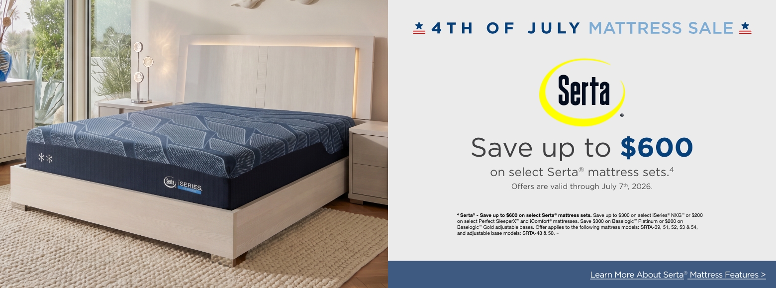 4th of July Mattress SaleSave up to $600
on select Serta® mattress sets.4
Offers are valid through July 7th, 2026.4 Serta® - Save up to $600 on select Serta® mattress sets. Save up to $300 on select iSeries® NXG™ or $200 on select Perfect SleeperX™ and iComfort® mattresses. Save $300 on Baselogic™ Platinum or $200 on Baselogic™ Gold adjustable bases. Offer applies to the following mattress models: SRTA-39, 51, 52, 53 & 54, and adjustable base models: SRTA-48 & 50. »Learn More About Serta® Mattress Features >