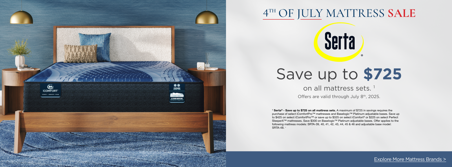 Serta4th of July Mattress Sale
Save up to $725on all mattress sets. 1
Offers are valid through June 4th, 2025.1 Serta® - Save up to $725 on all mattress sets. A maximum of $725 in savings requires the purchase of select iComfortPro™ mattresses and Baselogic™ Platinum adjustable bases. Save up to $425 on select iComfortPro™ or save up to $325 on select iComfort® or $225 on select Perfect SleeperX™ mattresses. Save $300 on Baselogic™ Platinum adjustable bases. Offer applies to the following mattress models: SRTA-39, 40, 41, 42, 43, 44, 45 & 46 and adjustable base model: SRTA-48. »Explore More Mattress Brands >