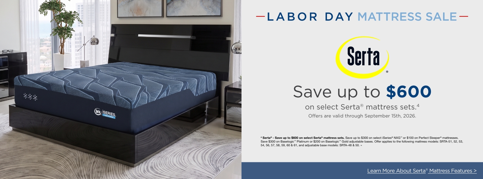 Labor Day Mattress SaleSertaSave up to $600
on select Serta® mattress sets.4
Offers are valid through September 15th, 2026.4 Serta® - Save up to $600 on select Serta® mattress sets. Save up to $300 on select iSeries® NXG™ or $100 on Perfect Sleeper® mattresses. Save $300 on Baselogic™ Platinum or $200 on Baselogic™ Gold adjustable bases. Offer applies to the following mattress models: SRTA-51, 52, 53, 54, 56, 57, 58, 59, 60 & 61, and adjustable base models: SRTA-48 & 50. »Learn More About Serta® Mattress Features >