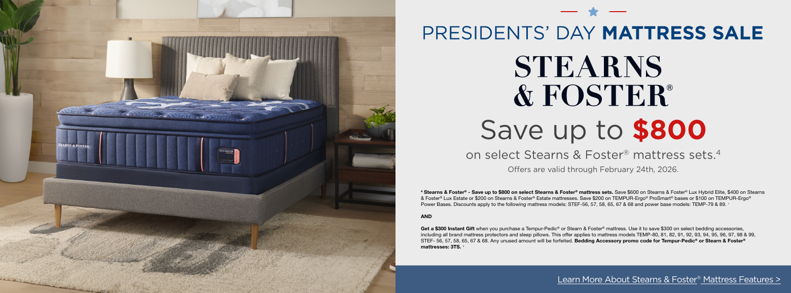 Presidents Day Mattress SavingsStearns and Foster
Save up to $800
on select Stearns & Foster® mattress sets.4
Offers are valid through February 24th, 2026.4 Stearns & Foster® - Save up to $800 on select Stearns & Foster® mattress sets. Save $600 on Stearns & Foster® Lux Hybrid Elite, $400 on Stearns & Foster® Lux Estate or $200 on Stearns & Foster® Estate mattresses. Save $200 on TEMPUR-Ergo® ProSmart® bases or $100 on TEMPUR-Ergo® Power Bases. Discounts apply to the following mattress models: STEF-56, 57, 58, 65, 67 & 68 and power base models: TEMP-79 & 89. »ANDGet a $300 Instant Gift when you purchase a Tempur-Pedic® or Stearn & Foster® mattress. Use it to save $300 on select bedding accessories, including all brand mattress protectors and sleep pillows. This offer applies to mattress models TEMP-80, 81, 82, 91, 92, 93, 94, 95, 96, 97, 98 & 99, STEF- 56, 57, 58, 65, 67 & 68. Any unused amount will be forfeited. Bedding Accessory promo code for Tempur-Pedic® or Stearn & Foster® mattresses: 3TS. »Learn More About Stearns & Foster® Mattress Features >