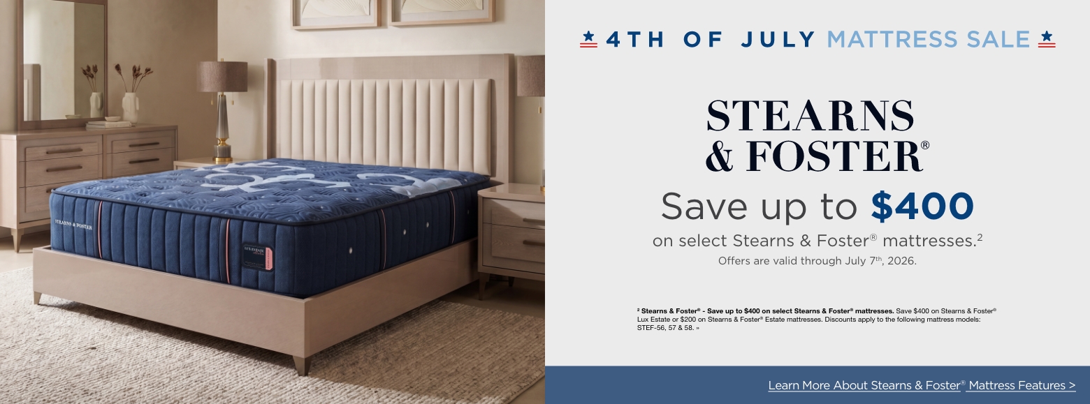 4th of July Mattress SaleSave up to $400
on select Stearns & Foster® mattresses.2
Offers are valid through July 7th, 2026.2 Stearns & Foster® - Save up to $400 on select Stearns & Foster® mattresses. Save $400 on Stearns & Foster® Lux Estate or $200 on Stearns & Foster® Estate mattresses. Discounts apply to the following mattress models: STEF-56, 57 & 58. »Learn More About Stearns & Foster® Mattress Features >