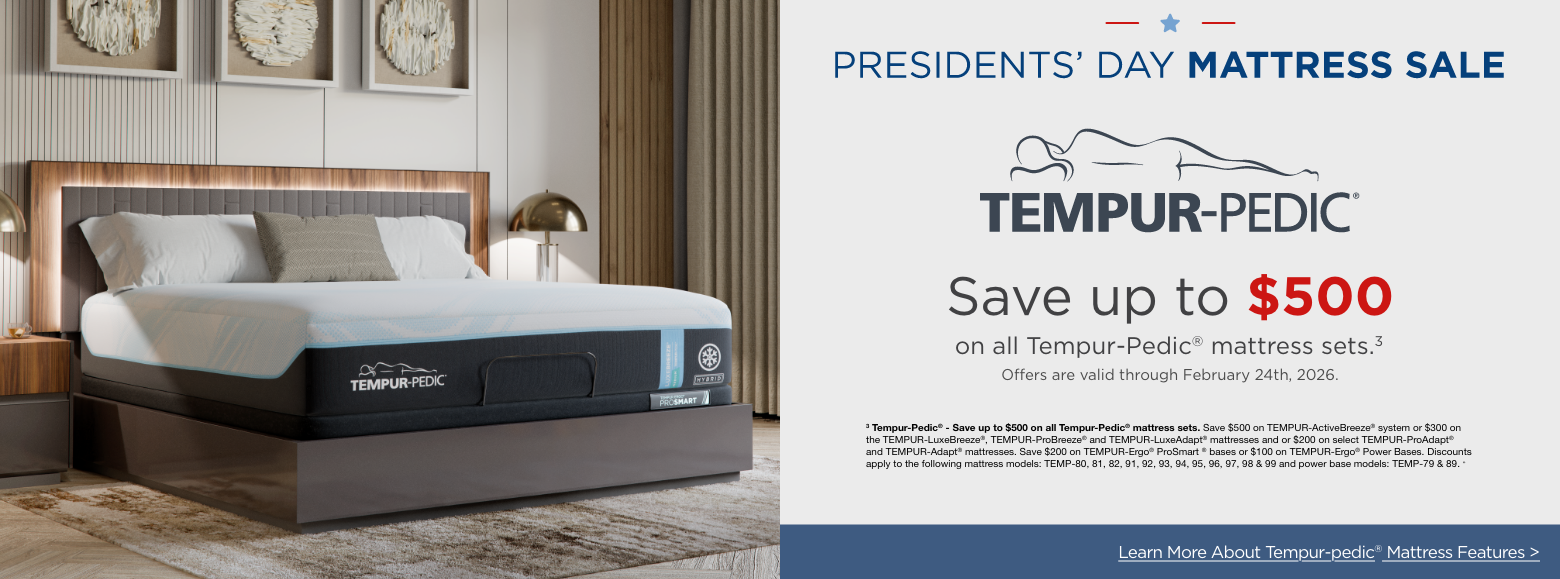Tempur-pedicSave up to $500
on select Tempur-Pedic® mattress sets.3
Offers are valid through February 26th, 2026.3 Tempur-Pedic® - Save up to $500 on all Tempur-Pedic® mattress sets. Save $500 on TEMPUR-ActiveBreeze® system or $300 on the TEMPUR-LuxeBreeze®, TEMPUR-ProBreeze® and TEMPUR-LuxeAdapt® mattresses and or $200 on select TEMPUR-ProAdapt® and TEMPUR-Adapt® mattresses. Save $200 on TEMPUR-Ergo® ProSmart ® bases or $100 on TEMPUR-Ergo® Power Bases. Discounts apply to the following mattress models: TEMP-80, 81, 82, 91, 92, 93, 94, 95, 96, 97, 98 & 99 and power base models: TEMP-79 & 89. »Learn More About Tempur-pedic® Mattress Features >
