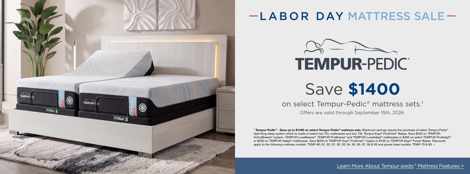 Labor Day Mattress SaleSave up to $1400
on select Tempur-Pedic® mattress sets.1
Offers are valid through September 15th, 2026.1 Tempur-Pedic® - Save up to $1400 on select Tempur-Pedic® mattress sets. Maximum savings require the purchase of select Tempur-Pedic® Split King sleep system which is made of select two TXL mattresses and two TXL Tempur-Ergo® ProSmart® Bases. Save $500 on TEMPUR-ActiveBreeze® system, TEMPUR-LuxeBreeze®, TEMPUR-ProBreeze® and TEMPUR-LuxeAdapt® mattresses or $400 on select TEMPUR-ProAdapt® or $200 on TEMPUR-Adapt® mattresses. Save $200 on TEMPUR-Ergo® ProSmart ® bases or $100 on TEMPUR-Ergo® Power Bases. Discounts apply to the following mattress models: TEMP-80, 81, 82, 91, 92, 93, 94, 95, 96, 97, 98 & 99 and power base models: TEMP-79 & 89. »Learn More About Tempur-pedic® Mattress Features >