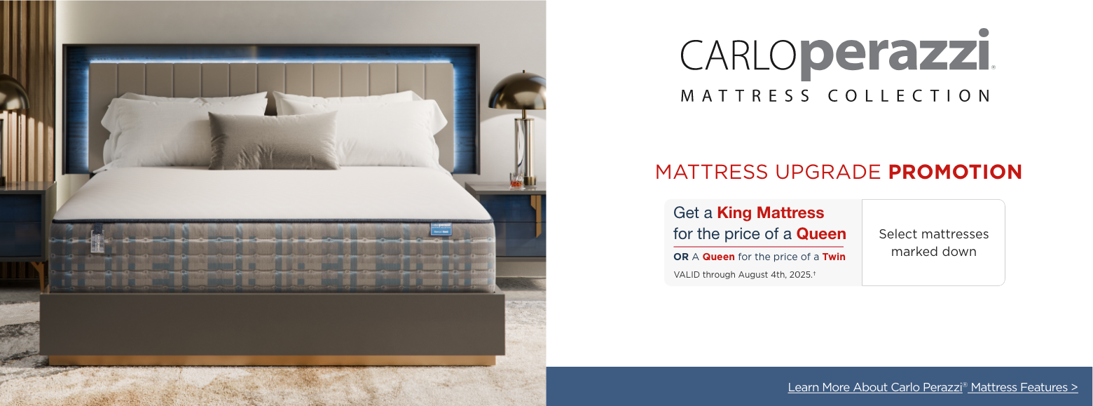 Carlo Perazzi Mattress Collection
Mattress Upgrade Promotion
Get a King Mattress for the price of a Queen, OR a Queen for the price of a Twin. Valid through August 4th, 2025. Select mattresses marked down. Learn More about Carlo Perazzi Mattress Features>