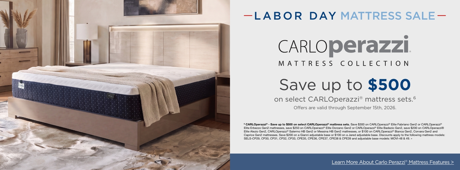 Labor Day Mattress SaleCARLOperazzi®Save up to $500
on select CARLOperazzi® mattress sets.6
Offers are valid through September 15th, 2026.6 CARLOperazzi® - Save up to $500 on select CARLOperazzi® mattress sets. Save $300 on CARLOperazzi® Elite Fabriano Gen2 or CARLOperazzi® Elite Erbezzo Gen2 mattresses, save $250 on CARLOperazzi® Elite Dorzano Gen2 or CARLOperazzi® Elite Badezio Gen2, save $200 on CARLOperazzi® Elite Alezio Gen2, CARLOperazzi® Salermo HB Gen2 or Messina HB Gen2 mattresses, or $100 on CARLOperazzi® Bianca Gen2, Corvara Gen2 and Caprice Gen2 mattresses. Save $200 on a Gianni adjustable base or $100 on a Jared adjustable base. Discounts apply to the following mattress models: SELS-CP29, CP30, CP31, CP32, CP33, CPE35, CPE36, CPE37, CPE38 & CPE39 and adjustable base models: MOVI-48 & 49. »Learn More About Carlo Perazzi® Mattress Features >
