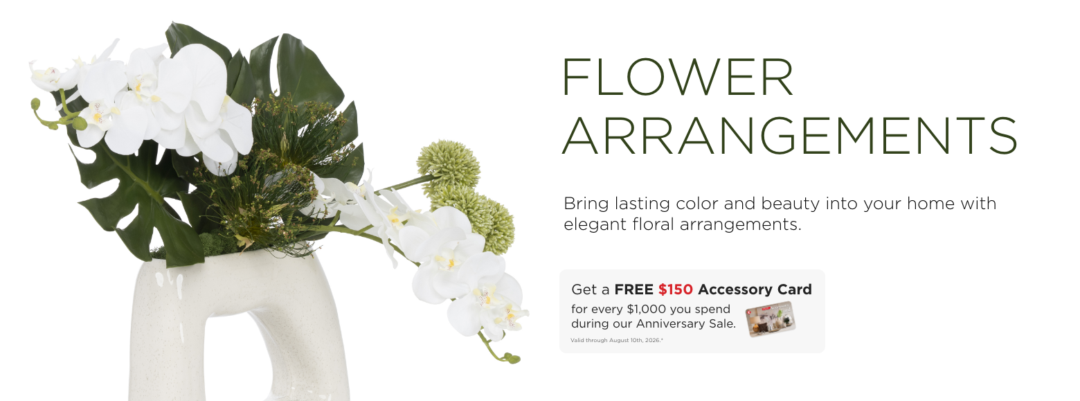 Flower Arrangements. Bring lasting color and beauty into your home with elegant floral arrangements. Get a FREE $150 Accessory Card for every $1,000 you spend during our Anniversary Sale. Valid through August 10th, 2026.*
