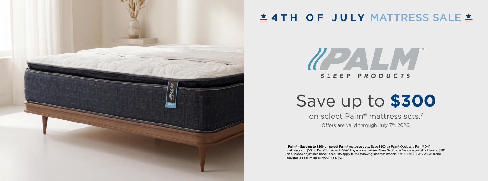 4th of July Mattress SalePalm Sleep Products. Save up to $300
on select Palm® mattress sets.7
Offers are valid through July 7th, 2026.7 Palm® - Save up to $300 on select Palm® mattress sets. Save $100 on Palm® Oasis and Palm® Drift mattresses or $50 on Palm® Cove and Palm® Bayside mattresses. Save $200 on a Genoa adjustable base or $100 on a Monza adjustable base. Discounts apply to the following mattress models: PA15, PA16, PA17 & PA18 and adjustable base models: MOVI-48 & 49. »
