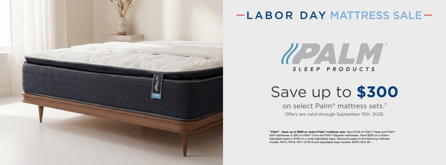 Labor Day Mattress SalePalm Sleep Products.Save up to $300
on select Palm® mattress sets.7
Offers are valid through September 15th, 2026.7 Palm® - Save up to $300 on select Palm® mattress sets. Save $100 on Palm® Oasis and Palm® Drift mattresses or $50 on Palm® Cove and Palm® Bayside mattresses. Save $200 on a Gianni adjustable base or $100 on a Jared adjustable base. Discounts apply to the following mattress models: PA15, PA16, PA17 & PA18 and adjustable base models: MOVI-48 & 49. »
