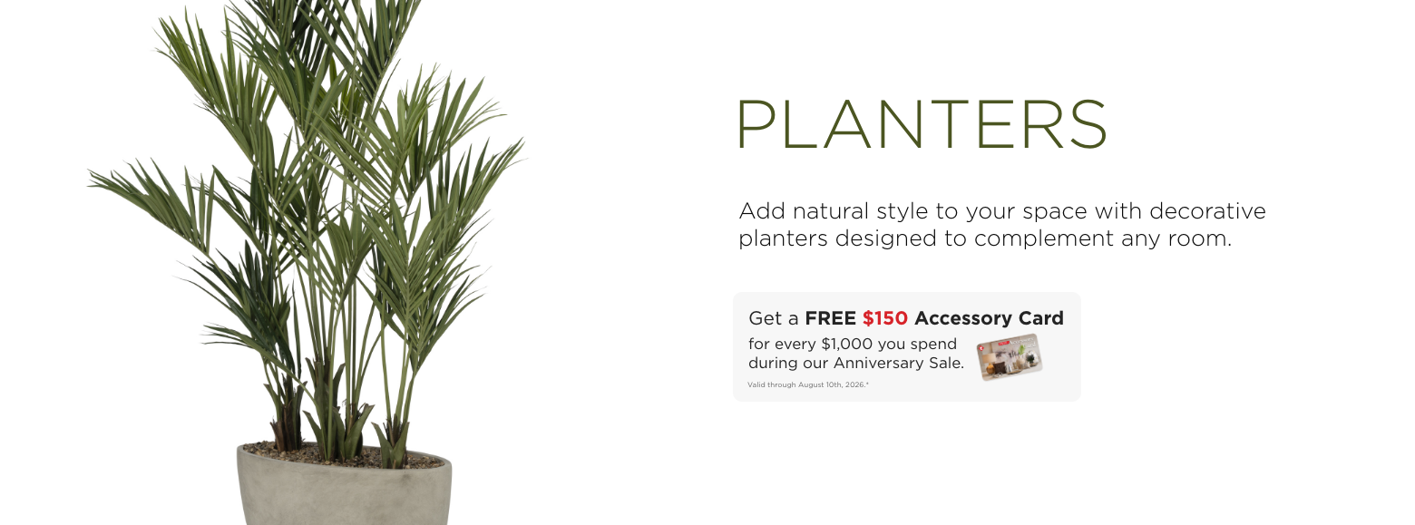 Planters. Add natural style to your space with decorative planters designed to complement any room. Get a FREE $150 Accessory Card for every $1,000 you spend during our Anniversary Sale. Valid through August 10th, 2026.*