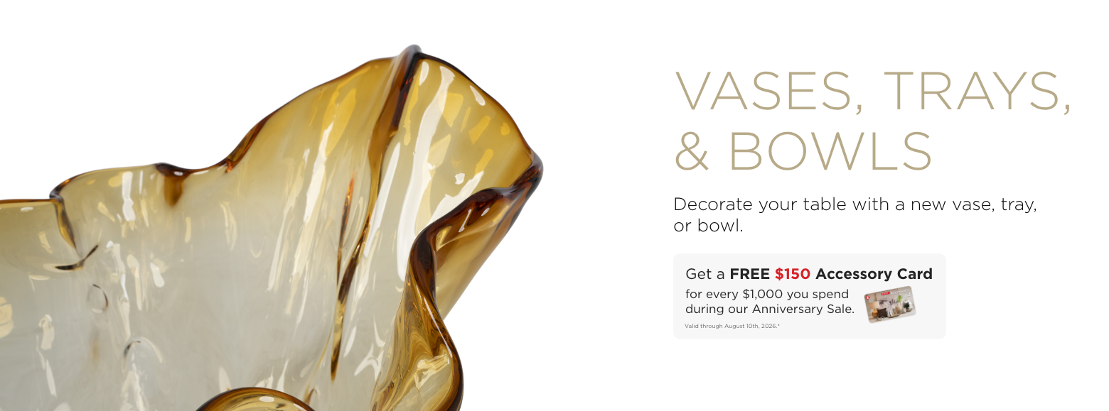 Vases, Trays, & Bowls. Decorate our table with a new vase, tray, or bowl. Get a FREE $150 Accessory Card for every $1,000 you spend during our Anniversary Sale. Valid through August 10th, 2026.*
