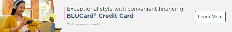 Exceptional style with convenient financing. Blucard® Credit Card. *With approved credit. Learn More.