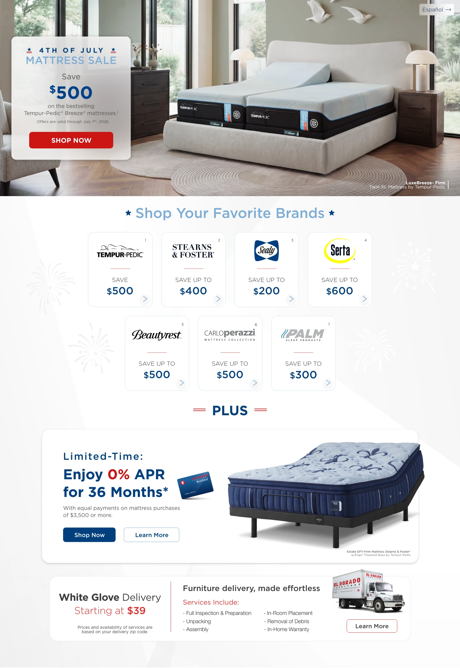 Español. 4th of July Mattress Sale. Save $500 on the bestselling Tempur-Pedic® Breeze® mattresses.¹ Offers are valid through July 7th, 2026. Shop Now. LuxeBreeze-Firm Twin XL Mattress by Tempur-Pedic. Shop Your Favorite Brands. Tempur-Pedic save $500. Stearns & Foster save up to $400. Sealy save up to $200. Serta save up to $600. Beautyrest save up to $500. Carlo Perazzi Mattress Collection save up to $500. Palm Sleep Products save up to $300. Plus. Limited-Time: Enjoy 0% APR for 36 Months.* With equal payments on mattress purchases of $3,500 or more. Shop Now. Learn More. Estate EPT-Firm Mattress Stearns & Foster with Ergo Powered Base by Tempur-Pedic. White Glove Delivery Starting at $39. Prices and availability of services are based on your delivery zip code. Furniture delivery, made effortless. Services Include: Full Inspection & Preparation. Unpacking. Assembly. In-Room Placement. Removal of Debris. In-Home Warranty. Learn More.