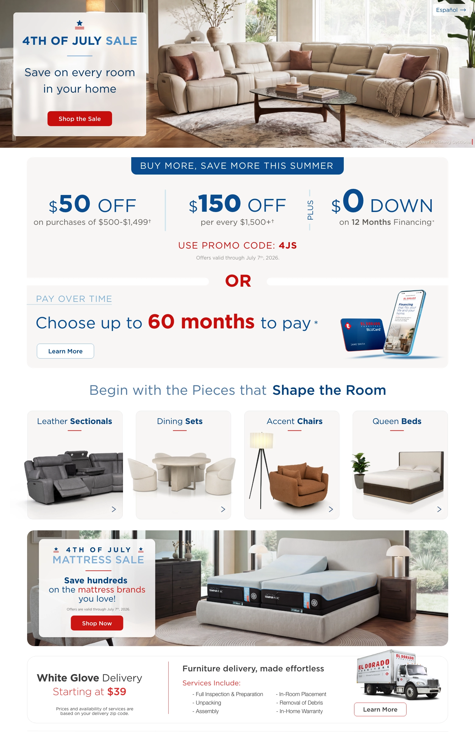 Español > 4th of July Sale. Save on every room in your home. Shop the Sale. Buy more, save more this summer. $50 Off on purchases of $500-$1,499. $150 Off per every $1,500 plus. Plus $0 Down on 12 Months Financing. Use promo code: 4JS. Offers valid through July 7th, 2026. Or pay over time. Choose up to 60 months to pay. Learn More. Begin with the pieces that Shape the Room. Leather Sectionals. Dining Sets. Accent Chairs. Queen Beds. 4th of July Mattress Sale. Save hundreds on the mattress brands you love. Shop Now. White Glove Delivery Starting at $39. Prices and availability of services are based on your delivery zip code. Furniture delivery, made effortless. Services Include: Full Inspection & Preparation. Unpacking. Assembly. In-Room Placement. Removal of Debris. In-Home Warranty. Learn More.