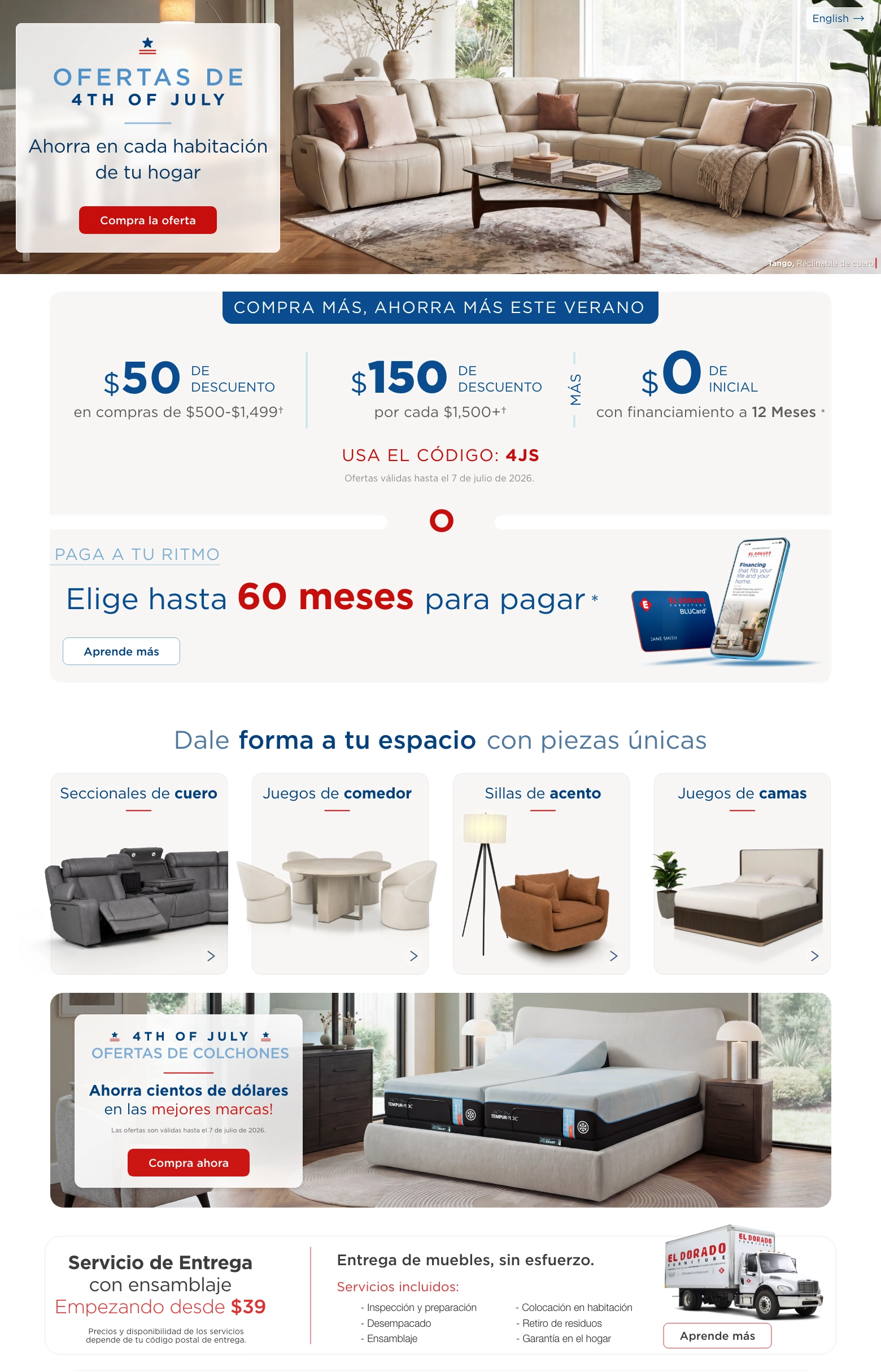 English > Ofertas de 4th of July. Ahorra en cada habitación de tu hogar. Compra la oferta. Compra más, ahorra más este verano. $50 de descuento en compras de $500-$1,499. $150 de descuento por cada $1,500 más. Más $0 de inicial con financiamiento a 12 Meses. Usa el código: 4JS. Ofertas válidas hasta el 7 de julio de 2026. O paga a tu ritmo. Elige hasta 60 meses para pagar. Aprende más. Dale forma a tu espacio con piezas únicas. Seccionales de cuero. Juegos de comedor. Sillas de acento. Juegos de camas. Ofertas de colchones de 4th of July. Ahorra cientos de dólares en las mejores marcas. Compra ahora. Servicio de Entrega con ensamblaje Empezando desde $39. Precios y disponibilidad de los servicios depende de su código postal de entrega. Entrega de muebles, sin esfuerzo. Servicios incluidos: Inspección y preparación. Desempacado. Ensamblaje. Colocación en habitación. Retiro de residuos. Garantía en el hogar. Aprende Más.