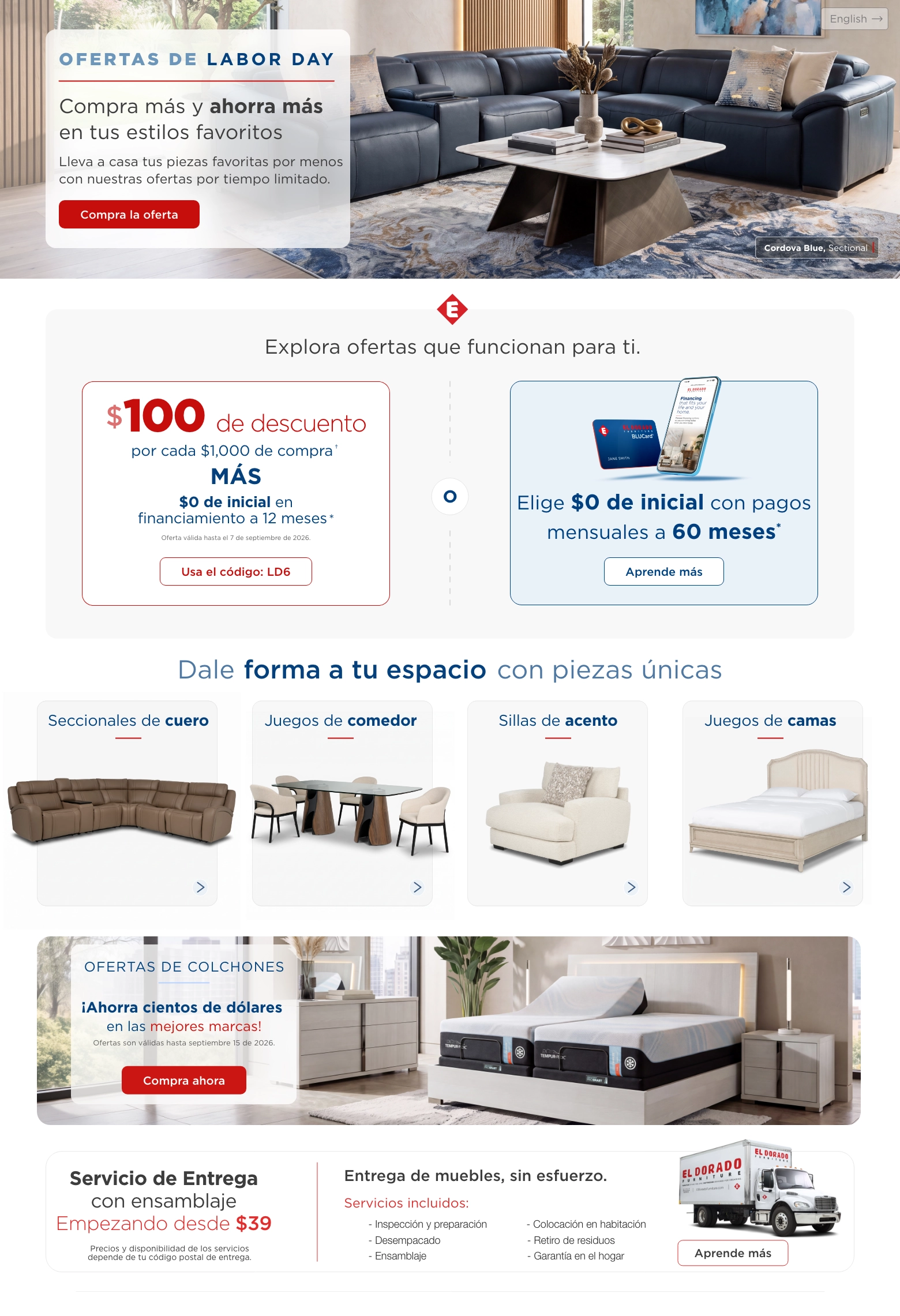 English > Ofertas de Labor Day. Compra más y ahorra más en tus estilos favoritos. Lleva a casa tus piezas favoritas por menos con nuestras ofertas por tiempo limitado. Compra la oferta. Cordova Blue Seccional. Explora ofertas que funcionan para ti. $100 de descuento por cada $1,000 de compra. † MÁS $0 de inicial en financiamiento a 12 meses. * Oferta válida hasta el 7 de septiembre de 2026. Usa el código: LD6. O. Elige $0 de inicial con pagos mensuales a 60 meses. * Aprende más. Dale forma a tu espacio con piezas únicas. Seccionales de cuero. Juegos de comedor. Sillas de acento. Juegos de camas. Ofertas de colchones. Ahorra cientos de dólares en las mejores marcas! Ofertas son válidas hasta septiembre 15 de 2026. Compra ahora. Servicio de Entrega con ensamblaje Empezando desde $39. Precios y disponibilidad de los servicios depende de tu código postal de entrega. Entrega de muebles, sin esfuerzo. Servicios incluidos: Inspección y preparación, Desempacado, Ensamblaje, Colocación en habitación, Retiro de residuos, Garantía en el hogar. Aprende más.