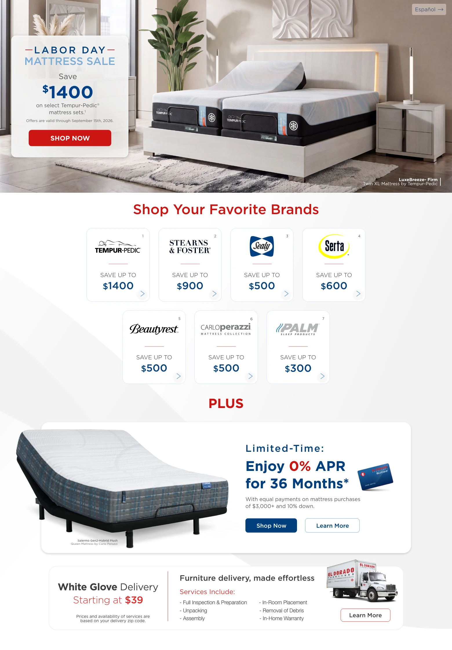 Español > Labor Day Mattress Sale. Save $1400 on select Tempur-Pedic® mattress sets. 1 Offers are valid through September 15th, 2026. Shop Now. LuxeBreeze- Firm Twin XL Mattress by Tempur-Pedic. Shop Your Favorite Brands. Tempur-Pedic. Save up to $1400. 1 Stearns & Foster. Save up to $900. 2 Sealy. Save up to $500. 3 Serta. Save up to $600. 4 Beautyrest. Save up to $500. 5 CARLOperazzi Mattress Collection. Save up to $500. 6 PALM Sleep Products. Save up to $300. 7 PLUS. Limited-Time: Enjoy 0% APR for 36 Months. * With equal payments on mattress purchases of $3,000+ and 10% down. Shop Now. Learn More. Salermo Gen2-Hybrid Plush Queen Mattress by Carlo Perazzi. White Glove Delivery Starting at $39. Prices and availability of services are based on your delivery zip code. Furniture delivery, made effortless. Services Include: Full Inspection & Preparation, Unpacking, Assembly, In-Room Placement, Removal of Debris, In-Home Warranty. Learn More.