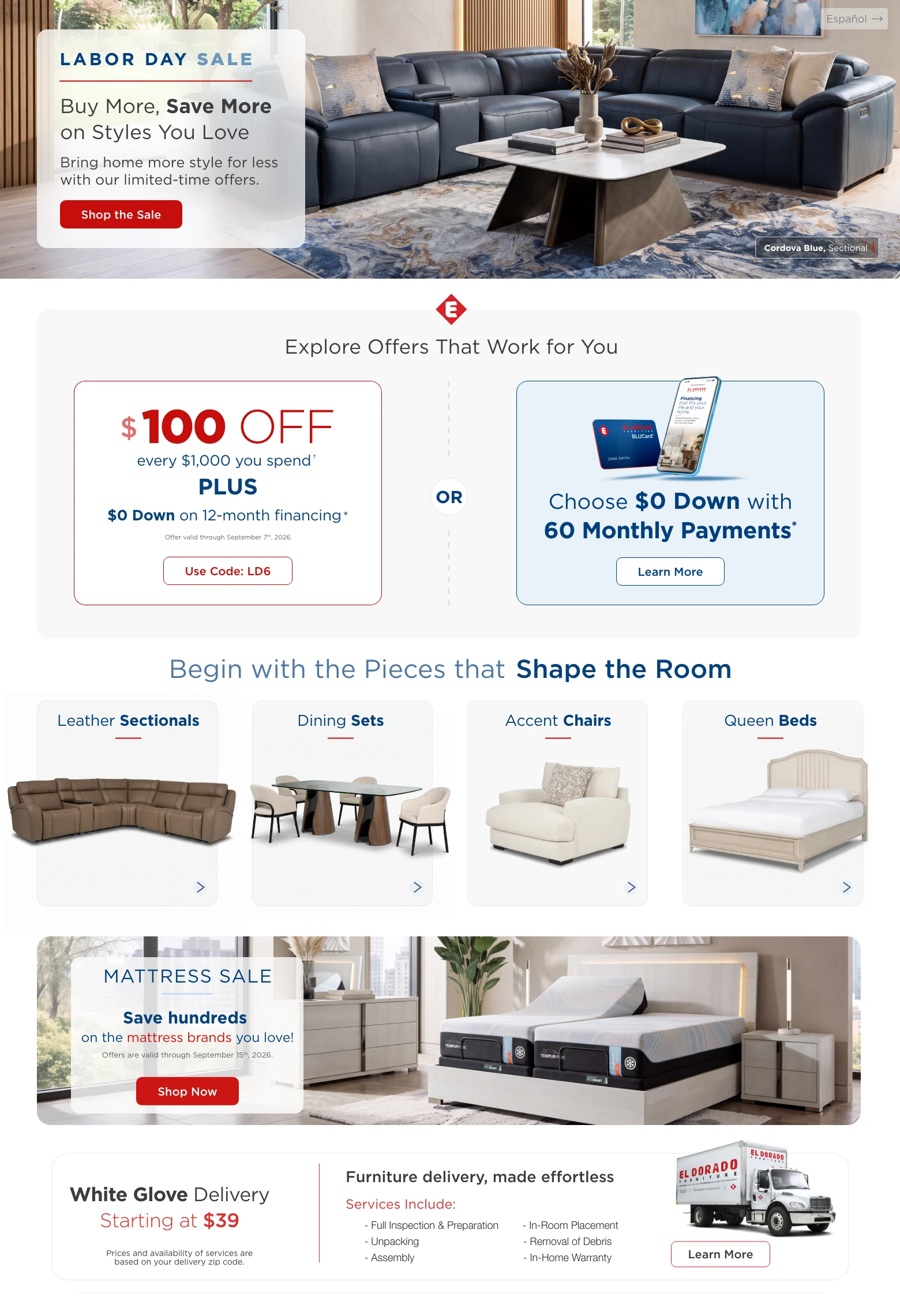 Español > Labor Day Sale. Buy More, Save More on Styles You Love. Bring home more style for less with our limited-time offers. Shop the Sale. Cordova Blue Sectional. Explore Offers That Work for You. $100 Off every $1,000 you spend. † PLUS $0 Down on 12-month financing. * Offer valid through September 7th, 2026. Use Code: LD6. OR. Choose $0 Down with 60 Monthly Payments. * Learn More. Begin with the Pieces that Shape the Room. Leather Sectionals. Dining Sets. Accent Chairs. Queen Beds. Mattress Sale. Save hundreds on the mattress brands you love! Offers are valid through September 15th, 2026. Shop Now. White Glove Delivery Starting at $39. Prices and availability of services are based on your delivery zip code. Furniture delivery, made effortless. Services Include: Full Inspection & Preparation, Unpacking, Assembly, In-Room Placement, Removal of Debris, In-Home Warranty. Learn More.