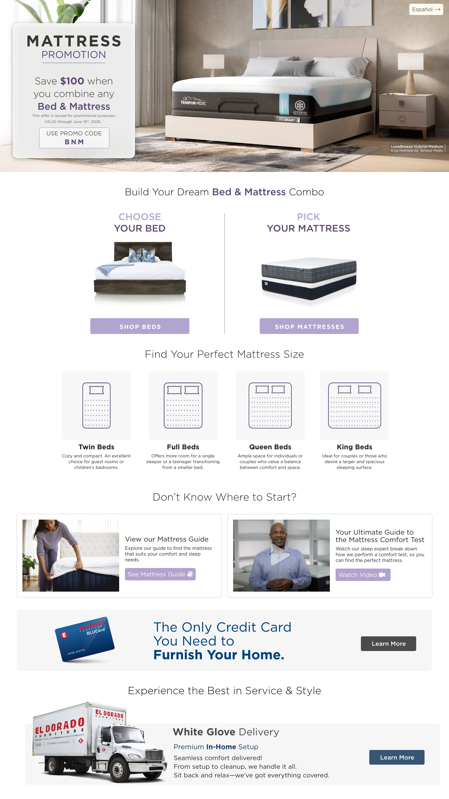 Mattress Promotion. Save $100 when you combine any Bed & Mattress. VALID through June 15th, 2026. † USE PROMO CODE BNM. Choose Your bed. Shop Beds. PICK YOUR MATTRESS.  Shop MATTRESSES. Find Your Perfect Mattress Size. Twin Beds Cozy and compact. An excellent choice for guest rooms or children’s bedrooms. Full Beds Offers more room for a single sleeper or a teenager transitioning from a smaller bed. Queen Beds Ample space for individuals or couples who value a balance between comfort and space. King Beds Ideal for couples or those who desire a larger and spacious sleeping surface. Don’t know where to start? View our Mattress Guide Explore our guide to find the mattress that suits your comfort and sleep needs. See Mattress Guide. Your Ultimate Guide to the Mattress Comfort Test Watch our sleep expert break down how we perform a comfort test, so you can find the perfect mattress. Watch Video.  El Dorado Furniture BLUCard The Only Credit Card You Need to Furnish Your Home.* Learn more. Experience the Best in Service & Style White Glove Delivery Learn More. Free Décor Service Learn More.
