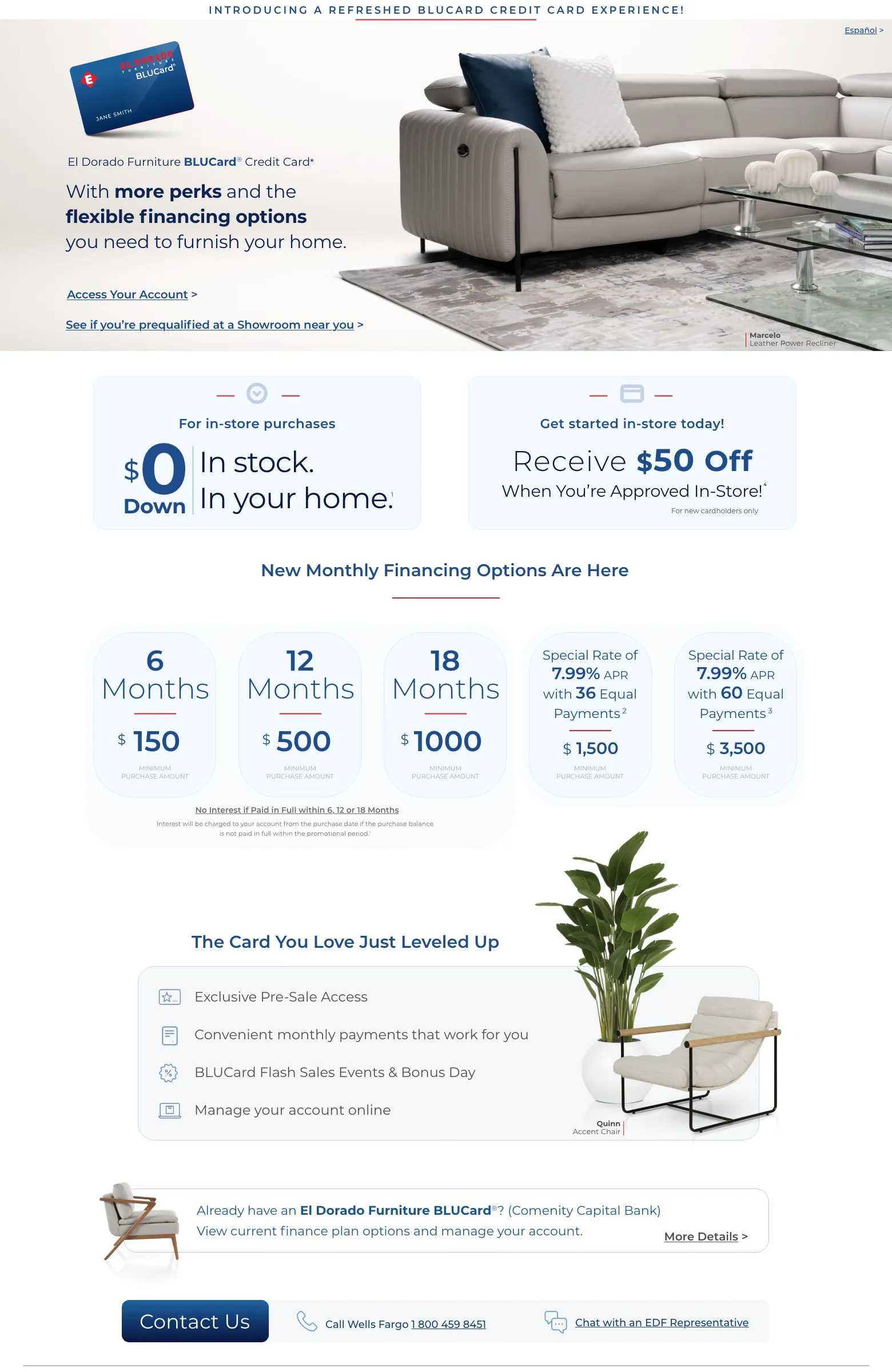 EspañolIntroducing a refreshed BLUCard Credit Card experience!El Dorado Furniture BLUCard® Credit Card*
With more perks and the flexible financing options
you need to furnish your home.
*The El Dorado Furniture BLUCard credit card is issued with approved credit by Wells Fargo Bank, N.A.
Access Your Account >
See if you’re prequalified at a Showroom near you >For in-store purchases
$0 down In stock.In your home.1Get started in-store today!
Receive $50 Off4
When You’re Approved In-Store!
For new cardholders onlyNew Monthly Financing Options Are Here
Please see below for full financing terms.