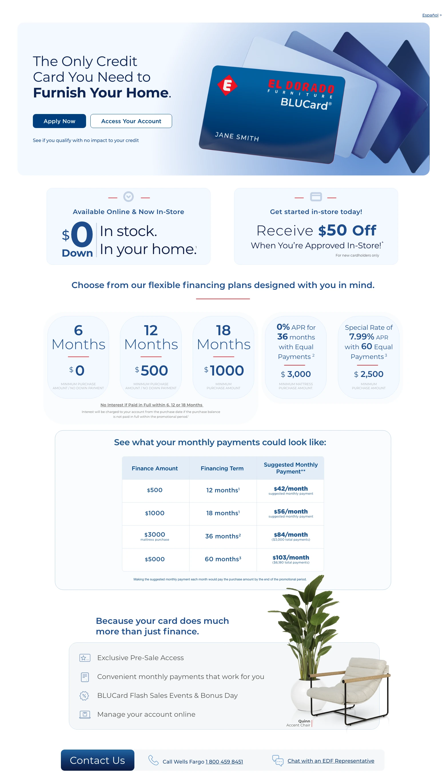 Español > The Only Credit Card You Need to Furnish Your Home. Access Your Account > Apply Now > See if you qualify with no impact to your credit. Available Online & Now In-Store. $0 Down. In stock. In your home. 1 Get started in-store today! Receive $50 Off When You're Approved In-Store! 4 For new cardholders only. Choose from our flexible financing plans designed with you in mind.
6 Months. $0 minimum purchase amount / no down.
12 Months. $500 minimum purchase amount / no down.
18 Months. $1000 minimum purchase amount.
No Interest if Paid in Full within 6, 12 or 18 Months. Interest will be charged to your account from the purchase date if the purchase balance is not paid in full within the promotional period. 1
0% APR for 36 months with equal payments. 2 $3,000 minimum mattress purchase amount.
Special Rate of 7.99% APR with 60 Equal Payments. 3 $2,500 minimum purchase amount.
See what your monthly payments could look like:
Finance Amount. Financing Term. Suggested Monthly Payment. **
$500. 12 months. 1 $42/month suggested monthly payment.
$1,000. 18 months. 1 $56/month suggested monthly payment.
$3,000 mattress purchase. 36 months. 2 $84/month. ($3,000 total payments).
$5,000. 60 months. 3 $103/month. ($6,180 total payments).
Making the suggested monthly payment each month would pay the purchase amount by the end of the promotional period.
Because your card does much more than just finance. Exclusive Pre-Sale Access. Convenient monthly payments that work for you. BLUCard Flash Sales Events & Bonus Day. Manage your account online. Quinn Accent Chair. Contact Us. Call Wells Fargo 1 800 459 8451. Chat with an EDF Representative