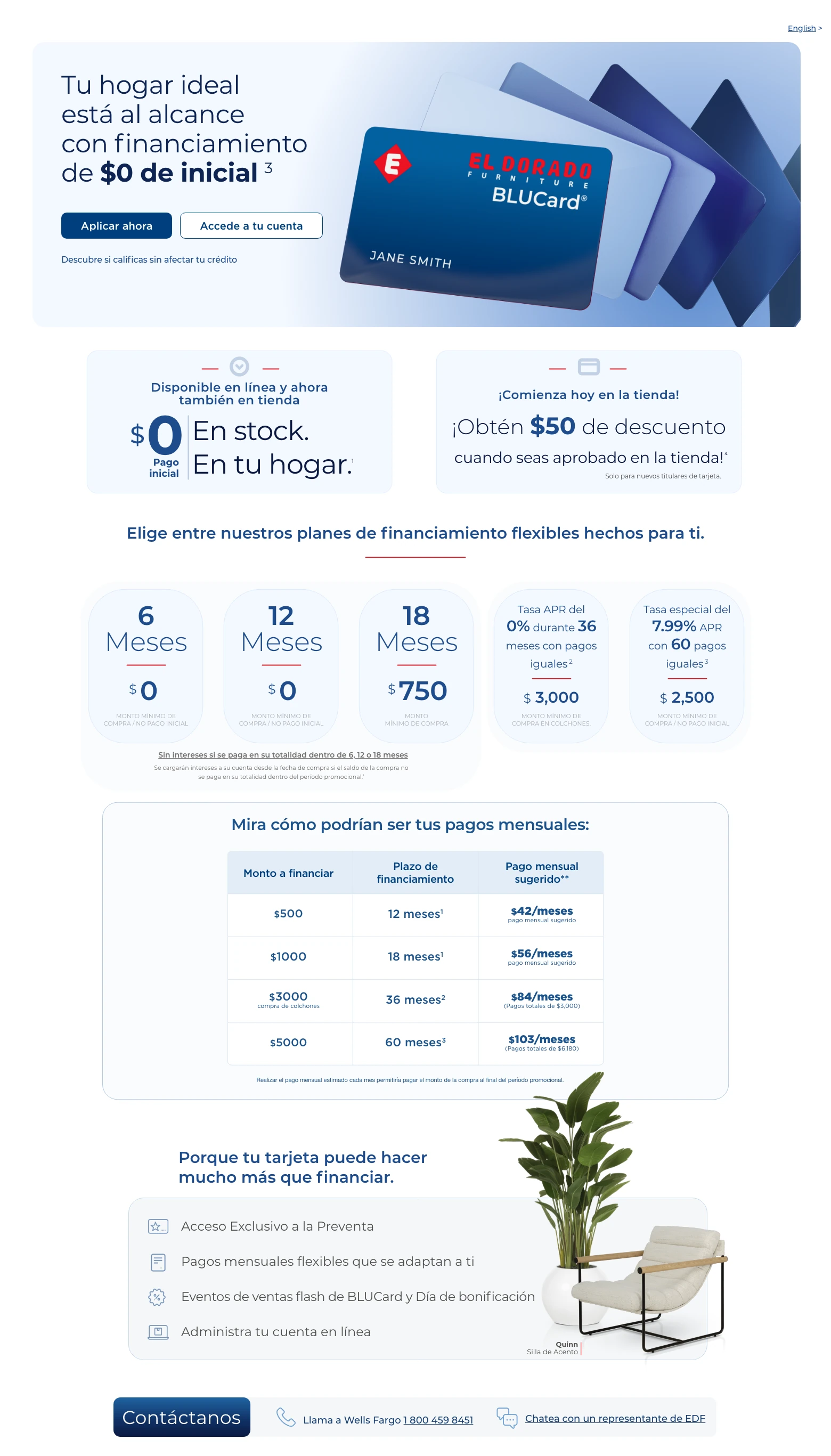 English > Tu hogar ideal está al alcance con financiamiento de $0 de inicial. 3 Accede a tu cuenta > Aplicar ahora > Descubre si calificas sin afectar tu crédito. Disponible en línea y ahora también en tienda. $0 Pago inicial. En stock. En tu hogar. 1 ¡Comienza hoy en la tienda! ¡Obtén $50 de descuento cuando seas aprobado en la tienda! 4 Solo para nuevos titulares de tarjeta. Elige entre nuestros planes de financiamiento flexibles hechos para ti.
6 Meses. $0 compra mínima / Sin pago inicial.
12 Meses. $0 compra mínima / Sin pago inicial.
18 Meses. $750 compra mínima.
Sin intereses si se paga en su totalidad dentro de 6, 12 o 18 meses. Se cargarán intereses a su cuenta desde la fecha de compra si el saldo de la compra no se paga en su totalidad dentro del período promocional. 1
Tasa APR del 0% durante 36 meses con pagos iguales. 2 $3,000 compra mínima en colchones.
Tasa especial del 7.99% APR con 60 con pagos iguales. 3 $2,500 compra mínima / Sin pago inicial.
Mira cómo podrían ser tus pagos mensuales:
Monto a financiar. Plazo de financiamiento. Pago mensual sugerido. **
$500. 12 meses. 1 $42 pago mensual sugerido.
$1,000. 18 meses. 1 $56 pago mensual sugerido.
$3,000 compra de colchones. 36 meses. 2 $84. (Pagos totales de $3,000).
$5,000. 60 meses. 3 $103. (Pagos totales de $6,180).
Realizar el pago mensual estimado cada mes permitiría pagar el monto de la compra al final del período promocional.
Porque tu tarjeta puede hacer mucho más que financiar. Acceso Exclusivo a la Preventa. Pagos mensuales flexibles que se adaptan a ti. Eventos de ventas flash de BLUCard y Día de bonificación. Administra tu cuenta en línea. Quinn Silla de Acento. Contáctanos. Llama a Wells Fargo 1 800 459 8451. Chatea con un representante de EDF