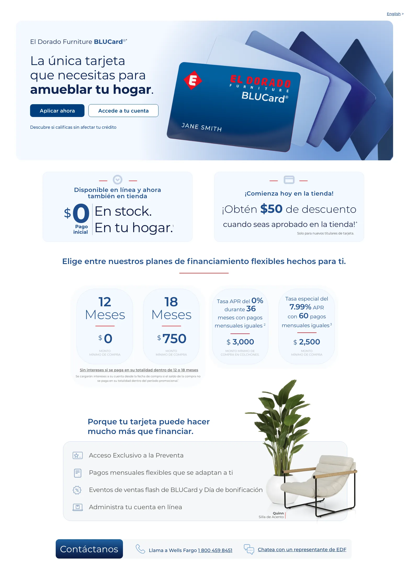 English >  El Dorado Furniture BLUCard®* La única tarjeta que necesitas para amueblar tu hogar. Accede a tu cuenta > Aplicar ahora > Descubre si calificas sin afectar tu crédito. Cordova Cream Sofá de cuero.  Disponible en línea y ahora también en tienda. $0 Pago inicial En stock. En tu hogar. 1  ¡Comienza hoy en la tienda! ¡Obtén $50 de descuento ¡Obtén $50 de descuento cuando seas aprobado en la tienda! 4 Solo para nuevos titulares de tarjeta. Elige entre nuestros planes de financiamiento flexibles hechos para ti.12 Meses $0 MONTO MÍNIMO DE COMPRA18 Meses $750 MONTO MÍNIMO DE COMPRATasa APR del 0% durante 36 meses con pagos mensuales iguales 2 $ 3,000  Monto mínimo de compra en colchones.Tasa especial del 7.99% APR con 60 pagos mensuales iguales 3 $ 2,500  MONTO
MÍNIMO DE COMPRA Sin intereses si se paga en su totalidad dentro de 12 o 18 meses Se cargarán intereses a su cuenta desde la fecha de compra si el saldo de la compra no se paga en su totalidad dentro del período promocional.¹Porque tu tarjeta puede hacer mucho más que financiar. Acceso Exclusivo a la Preventa. Pagos mensuales flexibles que se adaptan a ti. Eventos de ventas flash de BLUCard y Día de bonificación. Administra tu cuenta en línea. Quinn Silla de Acento. Contáctanos. Llama a Wells Fargo 1 800 459 8451. Chatea con un representante de EDF