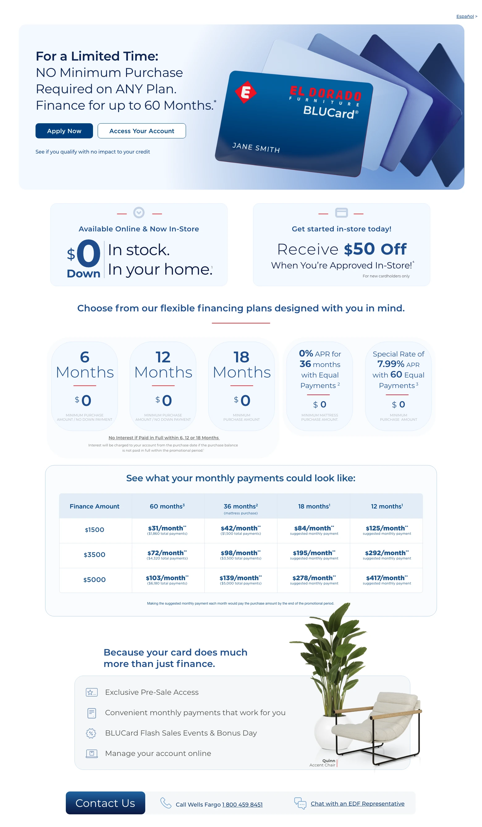 Español > For a Limited Time: NO Minimum Purchase Required on ANY Plan. Finance for up to 60 Months. * Access Your Account > Apply Now > See if you qualify with no impact to your credit. Available Online & Now In-Store. $0 Down. In stock. In your home. 1 Get started in-store today! Receive $50 Off When You're Approved In-Store! 4 For new cardholders only. Choose from our flexible financing plans designed with you in mind.
6 Months. $0 minimum purchase amount / no down payment.
12 Months. $0 minimum purchase amount / no down payment.
18 Months. $0 minimum purchase amount.
No Interest if Paid in Full within 6, 12 or 18 Months. Interest will be charged to your account from the purchase date if the purchase balance is not paid in full within the promotional period. 1
0% APR for 36 months with Equal Payments. 2 $0 minimum mattress purchase amount.
Special Rate of 7.99% APR with 60 Equal Payments. 3 $0 minimum purchase amount.
See what your monthly payments could look like:
Finance Amount. 60 months. 3 36 months. 2 (mattress purchase) 18 months. 1 12 months. 1
$1,500. $31/month. ** ($1,860 total payments). $42/month. ** ($1,500 total payments). $84/month. ** suggested monthly payment. $125/month. ** suggested monthly payment.
$3,500. $72/month. ** ($4,320 total payments). $98/month. ** ($3,500 total payments). $195/month. ** suggested monthly payment. $292/month. ** suggested monthly payment.
$5,000. $103/month. ** ($6,180 total payments). $139/month. ** ($5,000 total payments). $278/month. ** suggested monthly payment. $417/month. ** suggested monthly payment.
Making the suggested monthly payment each month would pay the purchase amount by the end of the promotional period.
Because your card does much more than just finance. Exclusive Pre-Sale Access. Convenient monthly payments that work for you. BLUCard Flash Sales Events & Bonus Day. Manage your account online. Quinn Accent Chair. Contact Us. Call Wells Fargo 1 800 459 8451. Chat with an EDF Representative