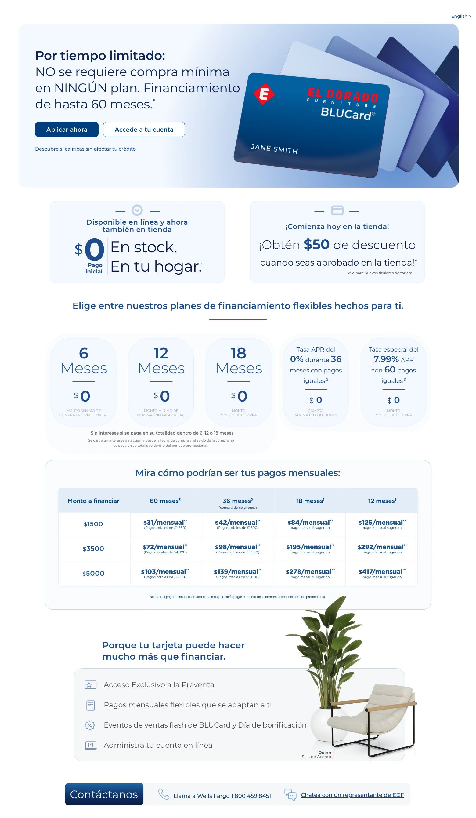 English > Por tiempo limitado: NO se requiere compra mínima en NINGÚN plan. Financiamiento de hasta 60 meses. * Accede a tu cuenta > Aplicar ahora > Descubre si calificas sin afectar tu crédito. Disponible en línea y ahora también en tienda. $0 Pago inicial. En stock. En tu hogar. 1 ¡Comienza hoy en la tienda! ¡Obtén $50 de descuento cuando seas aprobado en la tienda! 4 Solo para nuevos titulares de tarjeta. Elige entre nuestros planes de financiamiento flexibles hechos para ti.
6 Meses. $0 monto mínimo de compra / No pago inicial.
12 Meses. $0 monto mínimo de compra / No pago inicial.
18 Meses. $0 monto mínimo de compra.
Sin intereses si se paga en su totalidad dentro de 6, 12 o 18 meses. Se cargarán intereses a su cuenta desde la fecha de compra si el saldo de la compra no se paga en su totalidad dentro del período promocional. 1
0% APR durante 36 meses con pagos iguales. 2 $0 compra mínima en colchones.
Tasa especial del 7.99% APR con 60 pagos iguales. 3 $0 monto mínimo de compra.
Mira cómo podrían ser tus pagos mensuales:
Monto a financiar. 60 meses. 3 36 meses. 2 (compra de colchones) 18 meses. 1 12 meses. 1
$1,500. $31/mensual. ** (Pagos totales de $1,860). $42/mensual. ** (Pagos totales de $1500). $84/mensual. ** pago mensual sugerido. $125/mensual. ** pago mensual sugerido.
$3,500. $72/mensual. ** (Pagos totales de $4,320). $98/mensual. ** (Pagos totales de $3,500). $195/mensual. ** pago mensual sugerido. $292/mensual. ** pago mensual sugerido.
$5,000. $103/mensual. ** (Pagos totales de $6,180). $139/mensual. ** (Pagos totales de $5,000). $278/mensual. ** pago mensual sugerido. $417/mensual. ** pago mensual sugerido.
Realizar el pago mensual estimado cada mes permitiría pagar el monto de la compra al final del período promocional.
Porque tu tarjeta puede hacer mucho más que financiar. Acceso Exclusivo a la Preventa. Pagos mensuales flexibles que se adaptan a ti. Eventos de ventas flash de BLUCard y Día de bonificación. Administra tu cuenta en línea. Quinn Silla de Acento. Contáctanos. Llama a Wells Fargo 1 800 459 8451. Chatea con un representante de EDF